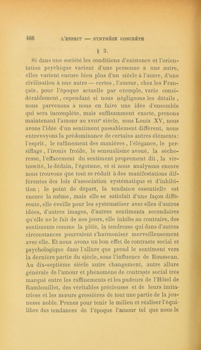 § 3. Si dans une société les conditions d’existence et l’orien- tation psychique varient d’une personne à une autre, elles varient encore bien plus d’un siècle à l’autre, d’une civilisation à une autre— certes , l’amour, chez les Fran- çais, pour l’époque actuelle par exemple, varie consi- dérablement , cependant si nous négligeons les détails , nous parvenons à nous en faire une idée d’ensemble qui sera incomplète, mais suffisamment exacte, prenons maintenant l’amour au xvme siècle, sous Louis XV, nous avons l’idée d’un sentiment passablement différent, nous entrevoyons la prédominance de certains autres éléments : l’esprit, le raffinement des manières , l’élégance, le per- siflage , l’ironie froide, le sensualisme avoué, la séche- resse, l’effacement du sentiment proprement dit, la vir- tuosité, le dédain, l’égoïsme, et si nous analysons encore nous trouvons que tout se réduit à des manifestations dif- férentes des lois d’association systématique et d’inhibi- tion ; le point de départ, la tendance essentielle est encore la même, mais elle se satisfait d’une façon diffé- rente, elle éveille pour les systématiser avec elles d’autres idées, d’autres images, d’autres sentiments secondaires qu’elle ne le fait de nos jours, elle inhibe au contraire, des sentiments comme la pitié, la tendresse qui dans d’autres circonstances pourraient s’harmoniser merveilleusement avec elle. Et nous avons un bon effet de contraste social et psychologique dans l’allure que prend le sentiment vers la dernière partie du siècle, sous l’influence de Rousseau. Au dix-septième siècle autre changement, autre allure générale de l’amour et phénomène de contraste social très marqué entre les raffinements et les pudeurs de l’Hôtel de Rambouillet, des véritables précieuses et de leurs imita- trices et les mœurs grossières de tout une partie de la jeu- nesse noble. Prenez pour tenir le milieu et réaliser l’équi- libre des tendances de l’époque l’amour tel que nous le