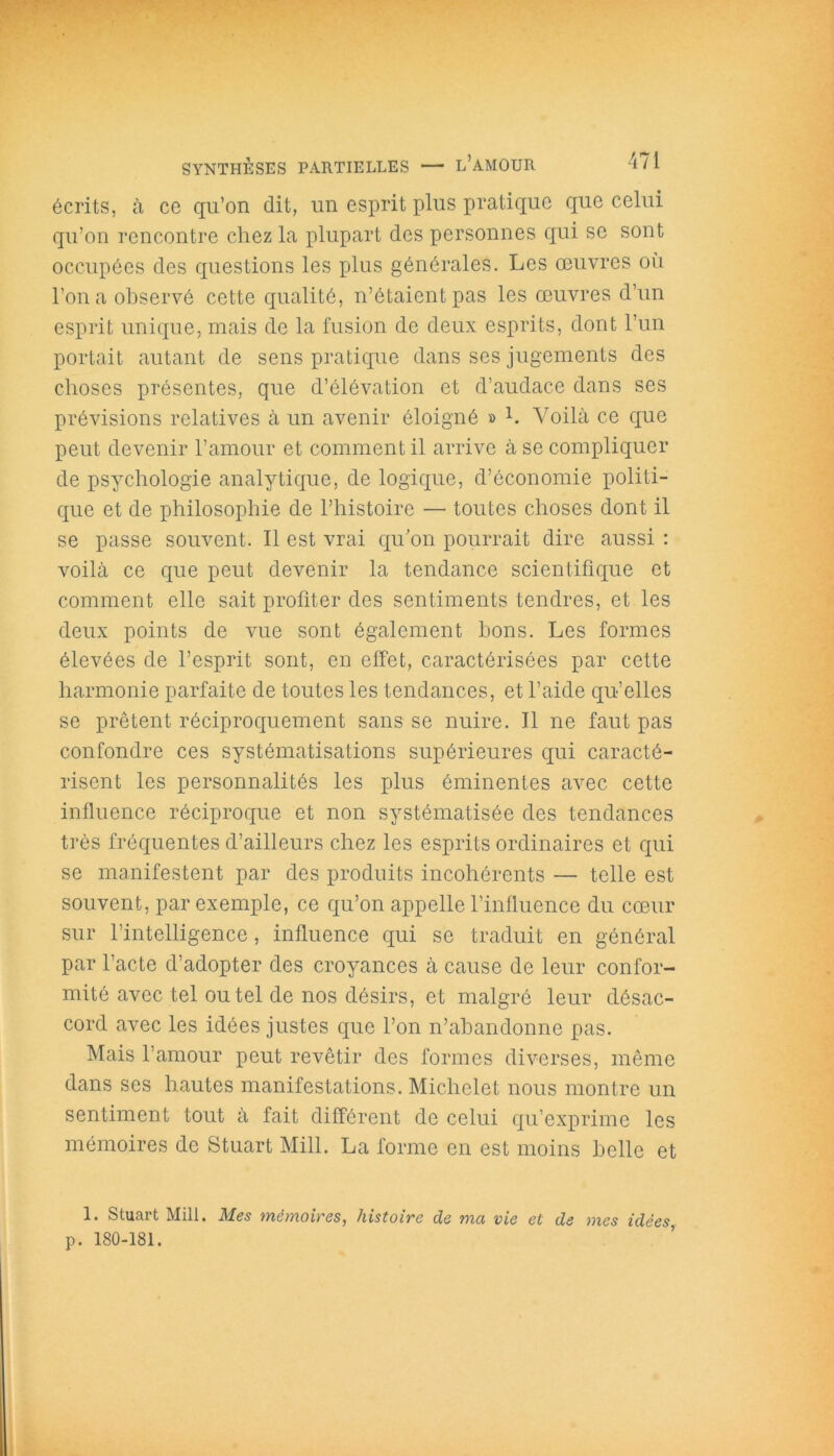 écrits, à ce qu’on dit, un esprit plus pratique que celui qu’on rencontre chez la plupart des personnes qui se sont occupées des questions les plus générales. Les œuvres où l’on a observé cette qualité, n’étaient pas les œuvres d’un esprit unique, mais de la fusion de deux esprits, dont l’un portait autant de sens pratique dans ses jugements des choses présentes, que d’élévation et d’audace dans ses prévisions relatives à un avenir éloigné » L Voilà ce que peut devenir l’amour et comment il arrive à se compliquer de psychologie analytique, de logique, d’économie politi- que et de philosophie de l’histoire — toutes choses dont il se passe souvent. Il est vrai qu’on pourrait dire aussi : voilà ce que peut devenir la tendance scientifique et comment elle sait profiter des sentiments tendres, et les deux points de vue sont également bons. Les formes élevées de l’esprit sont, en effet, caractérisées par cette harmonie parfaite de toutes les tendances, et l’aide qu’elles se prêtent réciproquement sans se nuire. Il ne faut pas confondre ces systématisations supérieures qui caracté- risent les personnalités les plus éminentes avec cette influence réciproque et non systématisée des tendances très fréquentes d’ailleurs chez les esprits ordinaires et qui se manifestent par des produits incohérents — telle est souvent, par exemple, ce qu’on appelle l’influence du cœur sur l’intelligence, influence qui se traduit en général par l’acte d’adopter des croyances à cause de leur confor- mité avec tel ou tel de nos désirs, et malgré leur désac- cord avec les idées justes que l’on n’abandonne pas. Mais l’amour peut revêtir des formes diverses, même dans ses hautes manifestations. Michelet nous montre un sentiment tout à fait différent de celui qu’exprime les mémoires de Stuart Mill. La forme en est moins belle et 1. Stuart Mill. Mes mémoires, histoire de ma vie et de mes idées p. 180-181.