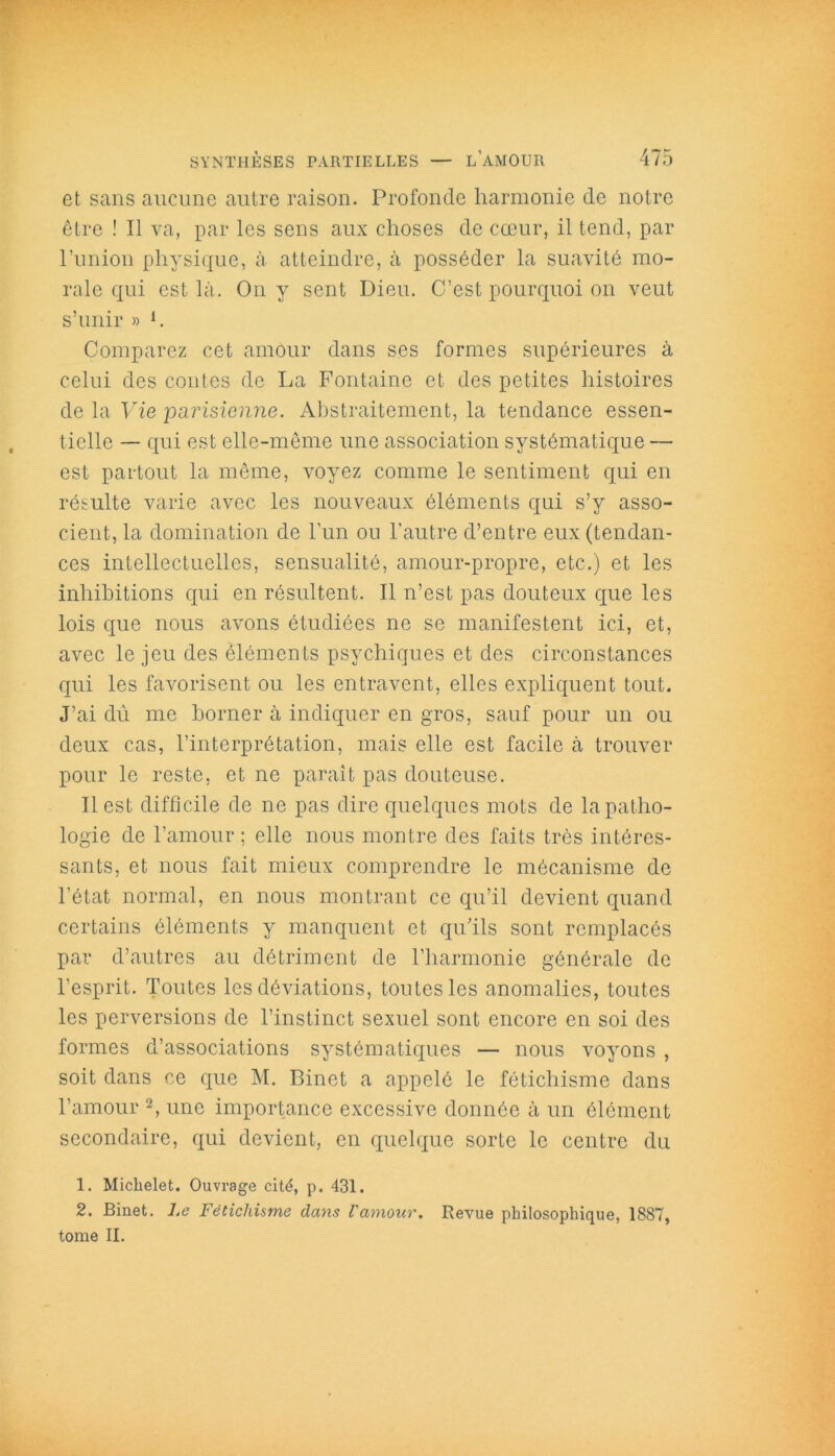 et sans aucune autre raison. Profonde harmonie de notre être ! Il va, par les sens aux choses de coeur, il tend, par l’union physique, à atteindre, à posséder la suavité mo- rale qui est là. On y sent Dieu. C’est pourquoi on veut s’unir » h Comparez cet amour dans ses formes supérieures à celui des contes de La Fontaine et des petites histoires de la Vie parisienne. Abstraitement, la tendance essen- tielle — qui est elle-même une association systématique — est partout la même, voyez comme le sentiment qui en résulte varie avec les nouveaux éléments qui s’y asso- cient, la domination de l’un ou l’autre d’entre eux (tendan- ces intellectuelles, sensualité, amour-propre, etc.) et les inhibitions qui en résultent. Il n’est pas douteux que les lois que nous avons étudiées ne se manifestent ici, et, avec le jeu des éléments psychiques et des circonstances qui les favorisent ou les entravent, elles expliquent tout. J’ai dû me borner à indiquer en gros, sauf pour un ou deux cas, l’interprétation, mais elle est facile à trouver pour le reste, et ne paraît pas douteuse. Il est difficile de ne pas dire quelques mots de la patho- logie de l’amour; elle nous montre des faits très intéres- sants, et nous fait mieux comprendre le mécanisme de l’état normal, en nous montrant ce qu’il devient quand certains éléments y manquent et qu’ils sont remplacés par d’autres au détriment de l’harmonie générale de l’esprit. Toutes les déviations, toutes les anomalies, toutes les perversions de l’instinct sexuel sont encore en soi des formes d’associations systématiques — nous voyons , soit dans ce que M. Binet a appelé le fétichisme dans l’amour 2, une importance excessive donnée à un élément secondaire, qui devient, en quelque sorte le centre du 1. Michelet. Ouvrage cité, p. 431. 2. Binet. Le Fétichisme dans l'amour. Revue philosophique, 1887, tome II.