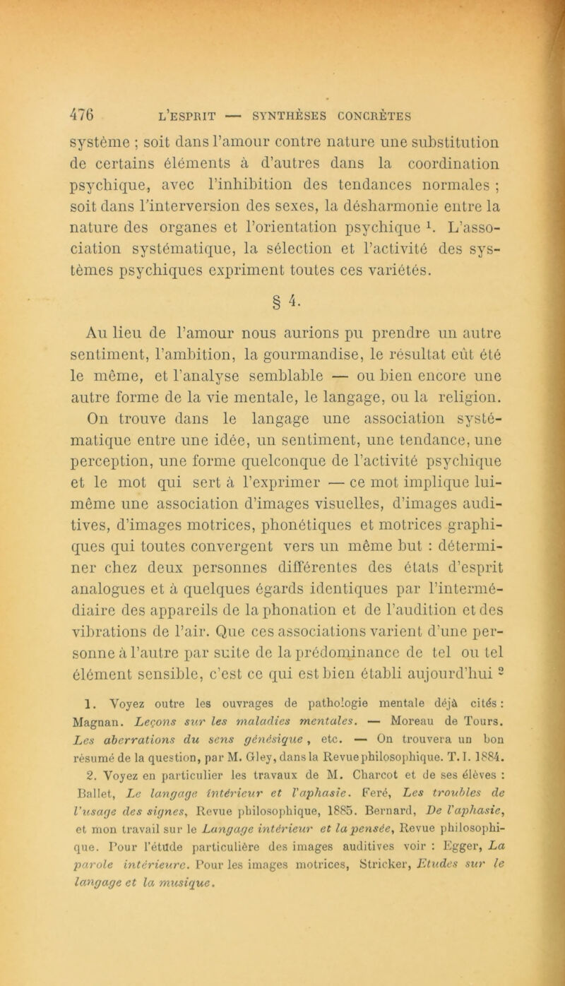 système ; soit dans l’amour contre nature une substitution de certains éléments à d’autres dans la coordination psychique, avec l’inhibition des tendances normales ; soit dans l’interversion des sexes, la désharmonie entre la nature des organes et l’orientation psychique h L’asso- ciation systématique, la sélection et l’activité des sys- tèmes psychiques expriment toutes ces variétés. § 4. Au lieu de l’amour nous aurions pu prendre un autre sentiment, l’ambition, la gourmandise, le résultat eût été le même, et l’analyse semblable — ou bien encore une autre forme de la vie mentale, le langage, ou la religion. On trouve dans le langage une association systé- matique entre une idée, un sentiment, une tendance, une perception, une forme quelconque de l’activité psychique et le mot qui sert à l’exprimer — ce mot implique lui- même une association d’images visuelles, d’images audi- tives, d’images motrices, phonétiques et motrices graphi- ques qui toutes convergent vers un même but : détermi- ner chez deux personnes différentes des états d’esprit analogues et à quelques égards identiques par l’intermé- diaire des appareils de la phonation et de l’audition et des vibrations de l’air. Que ces associations varient d’une per- sonne à l’autre par suite de la prédominance de tel ou tel élément sensible, c’est ce qui est bien établi aujourd’hui2 1. Voyez outre les ouvrages de pathologie mentale déjà cités: Magnan. Leçons sur les maladies mentales. — Moreau de Tours. Les aberrations du sens génésique , etc. — On trouvera un bon résumé de la question, par M. Gley, dans la Revue philosophique. T. I. 1884. 2. Voyez en particulier les travaux de M. Charcot et de ses élèves : Ballet, Le langage Intérieur et l'aphasie. Feré, Les troubles de l’usage des signes, Revue philosophique, 1885. Bernard, De l'aphasie, et mon travail sur le Langage intérieur et la pensée, Revue philosophi- que. Tour l'étüde particulière des images auditives voir : Egger, La parole intérieure. Pour les images motrices, Stricker, Etudes sur le langage et la musique.