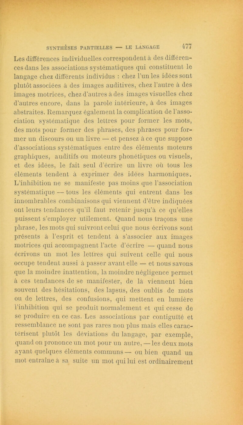 Les différences individuelles correspondent à des différen- ces dans les associations systématiques qui constituent le langage chez différents individus : chez l’un les idées sont plutôt associées à des images auditives, chez l’autre à des images motrices, chez d'autres à des images visuelles chez d’autres encore, dans la parole intérieure, à des images abstraites. Remarquez également la complication de l’asso- ciation systématique des lettres pour former les mots, des mots pour former des phrases, des phrases pour for- mer un discours ou un livre — et pensez à ce que suppose d’associations systématiques entre des éléments moteurs graphiques, auditifs ou moteurs phonétiques ou visuels, et des idées, le fait seul d’écrire un livre où tous les éléments tendent à exprimer des idées harmoniques. L’inhibition ne se manifeste pas moins que l’association systématique — tous les éléments qui entrent dans les innombrables combinaisons qui viennent d’être indiquées ont leurs tendances qu’il faut retenir jusqu’à ce qu’elles puissent s’employer utilement. Quand nous traçons une phrase, les mots qui suivront celui que nous écrivons sont présents à l’esprit et tendent à s’associer aux images motrices qui accompagnent l’acte d’écrire — quand nous écrivons un mot les lettres qui suivent celle qui nous occupe tendent aussi à passer avant elle — et nous savons que la moindre inattention, la moindre négligence permet à ces tendances de se manifester, de là viennent bien souvent des hésitations, des lapsus, des oublis de mots ou de lettres, des confusions, qui mettent en lumière l’inhibition qui se produit normalement et qui cesse de se produire en Ge cas. Les associations par contiguïté et ressemblance ne sont pas rares non plus mais elles carac- térisent plutôt les déviations du langage, par exemple, quand on prononce un mot pour un autre, —les deux mots ayant quelques éléments communs— ou bien quand un mot entraine à sa suite un mot qui lui est ordinairement