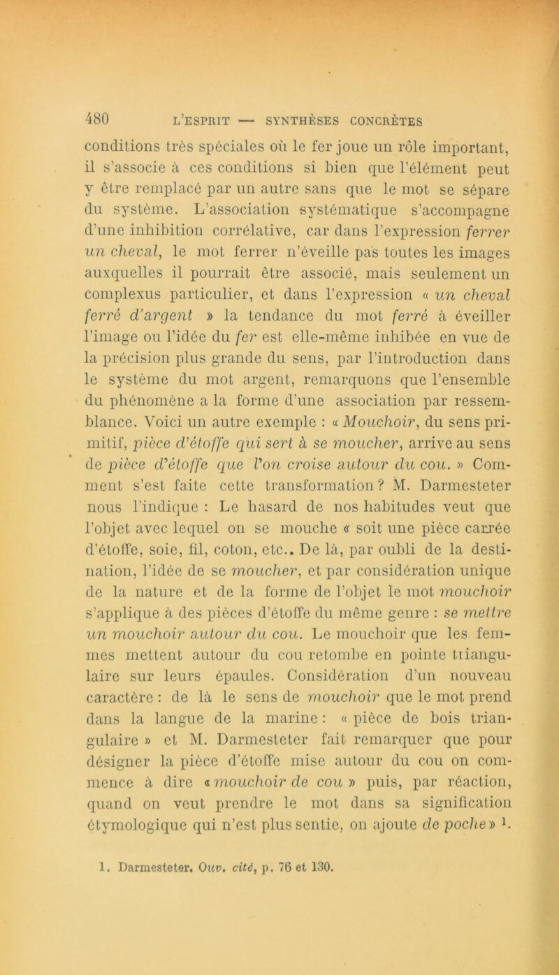 conditions très spéciales où le fer joue un rôle important, il s’associe à ces conditions si bien que l’élément peut y être remplacé par un autre sans que le mot se sépare du système. L’association systématique s’accompagne d’une inhibition corrélative, car dans l’expression ferrer un cheval, le mot ferrer n’éveille pas toutes les images auxquelles il pourrait être associé, mais seulement un complexus particulier, et dans l’expression « un cheval ferré d’argent » la tendance du mot ferré à éveiller l’image ou l’idée du fer est elle-même inhibée en vue de la précision plus grande du sens, par l’introduction dans le système du mot argent, remarquons que l’ensemble du phénomène a la forme d’une association par ressem- blance. Voici un autre exemple : « Mouchoir, du sens pri- mitif, pièce d'étoffe qui sert à se moucher, arrive au sens de pièce d'étoffe que Von croise autour du cou. » Com- ment s’est faite cette transformation? M. Darmesteter nous l’indique : Le hasard de nos habitudes veut que l’objet avec lequel on se mouche « soit une pièce carrée d’étoffe, soie, fil, coton, etc.. De là, par oubli de la desti- nation, l’idée de se moucher, et par considération unique de la nature et de la forme de l’objet le mot mouchoir s’applique à des pièces d’étoffe du même genre : se mettre un mouchoir autour du cou. Le mouchoir que les fem- mes mettent autour du cou retombe en pointe tiiangu- laire sur leurs épaules. Considération d’un nouveau caractère : de là le sens de mouchoir que le mot prend dans la langue de la marine : « pièce de bois trian- gulaire » et M. Darmesteter fait remarquer que pour désigner la pièce d’étoffe mise autour du cou on com- mence à dire «mouchoir de cou» puis, par réaction, quand on veut prendre le mot dans sa signification étymologique qui n’est plus sentie, on ajoute de poche » L 1. Darmesteter. Ouv. cité, p. 76 et 130.