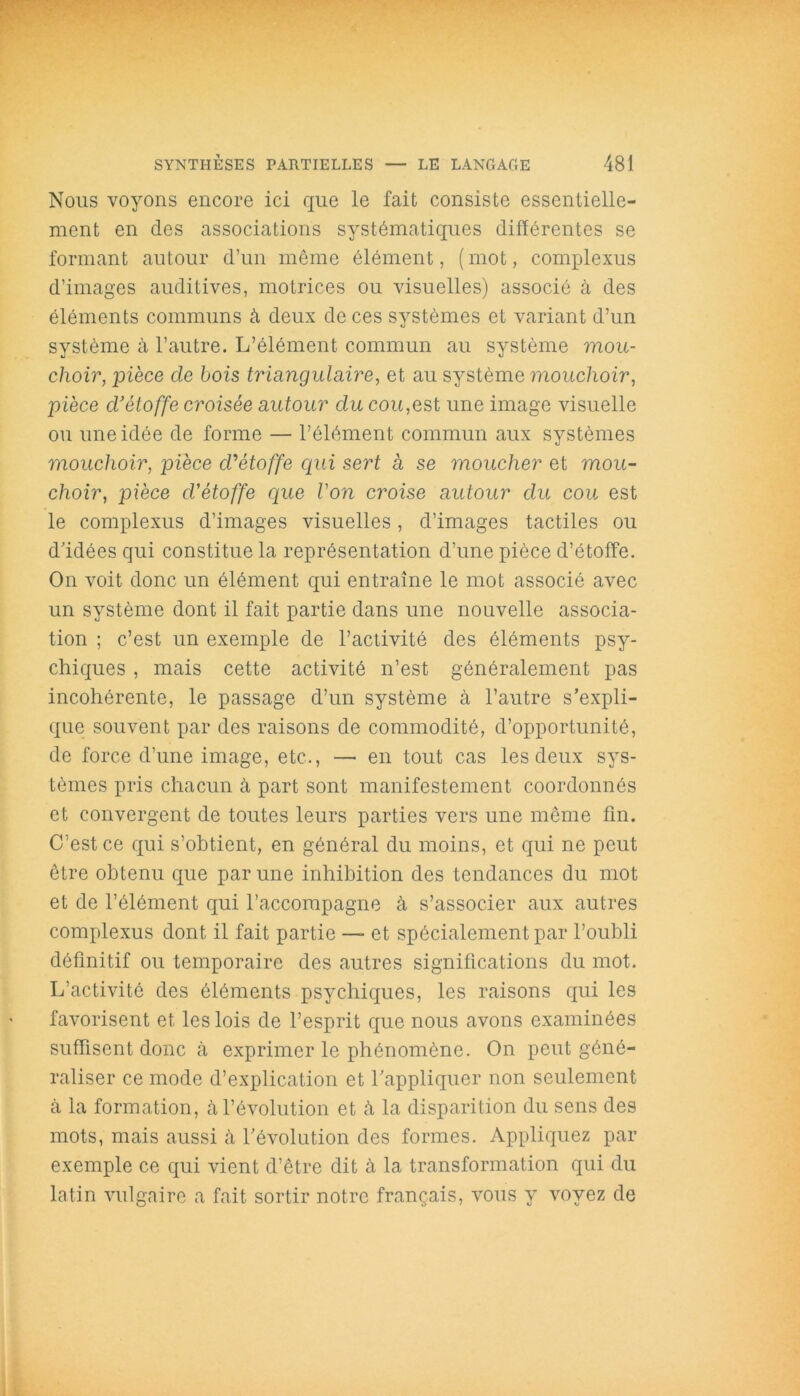 Nous voyons encore ici que le fait consiste essentielle- ment en des associations systématiques différentes se formant autour d’un même élément, (mot, complexus d’images auditives, motrices ou visuelles) associé à des éléments communs à deux de ces systèmes et variant d’un système à l’autre. L’élément commun au système mou- choir, pièce de bois triangulaire, et au système mouchoir, pièce d’étoffe croisée autour du cou,est une image visuelle ou une idée de forme — l’élément commun aux systèmes mouchoir, pièce d’étoffe qui sert à se moucher et mou- choir, pièce cVétoffe que Von croise autour du cou est le complexus d’images visuelles, d’images tactiles ou d’idées qui constitue la représentation d’une pièce d’étoffe. On voit donc un élément qui entraîne le mot associé avec un système dont il fait partie dans une nouvelle associa- tion ; c’est un exemple de l’activité des éléments psy- chiques , mais cette activité n’est généralement pas incohérente, le passage d’un système à l’autre s’expli- que souvent par des raisons de commodité, d’opportunité, de force d’une image, etc., — en tout cas les deux sys- tèmes pris chacun à part sont manifestement coordonnés et convergent de toutes leurs parties vers une meme fin. C’est ce qui s’obtient, en général du moins, et qui ne peut être obtenu que par une inhibition des tendances du mot et de l’élément qui l’accompagne à s’associer aux autres complexus dont il fait partie —■ et spécialement par l’oubli définitif ou temporaire des autres significations du mot. L’activité des éléments psychiques, les raisons qui les favorisent et les lois de l’esprit que nous avons examinées suffisent donc à exprimer le phénomène. On peut géné- raliser ce mode d’explication et l’appliquer non seulement à la formation, cà l’évolution et à la disparition du sens des mots, mais aussi à l’évolution des formes. Appliquez par exemple ce qui vient d’être dit à la transformation qui du latin vulgaire a fait sortir notre français, vous y voyez de