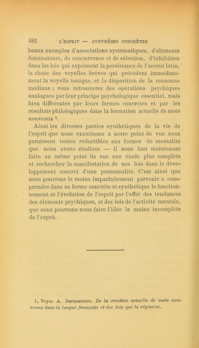 beaux exemples d’associations systématiques, d’éléments dominateurs, de concurrence et de sélection, d’inhibition dans les lois qui expriment la persistance de l’accent latin, la chute des voyelles brèves qui précèdent immédiate- ment la voyelle tonique, et la disparition de la consonne médiane ; vous retrouverez des opérations psychiques analogues par leur principe psychologique essentiel, mais bien différentes par leurs formes concrètes et par les résultats philologiques dans la formation actuelle de mots nouveaux h Ainsi les diverses parties synthétiques de la vie de l’esprit que nous examinons à notre point de vue nous paraissent toutes réductibles aux formes de mentalité que nous avons étudiées — il nous faut maintenant faire au même point 'de vue une étude plus complète et rechercher la manifestation de nos lois dans le déve- loppement concret d’une personnalité. C’est ainsi que nous pourrons le moins imparfaitement parvenir à com- prendre dans sa forme concrète et synthétique le fonction- nement et révolution de l’esprit par l’effet des tendances des éléments psychiques, et des lois de l’activité mentale, que nous pourrons nous faire l’idée la moins incomplète de l’esprit. 1. Voyez A. Darmesteter. De la création actuelle de mots nou- veaux dans la langue française et des lois qui la régissait.