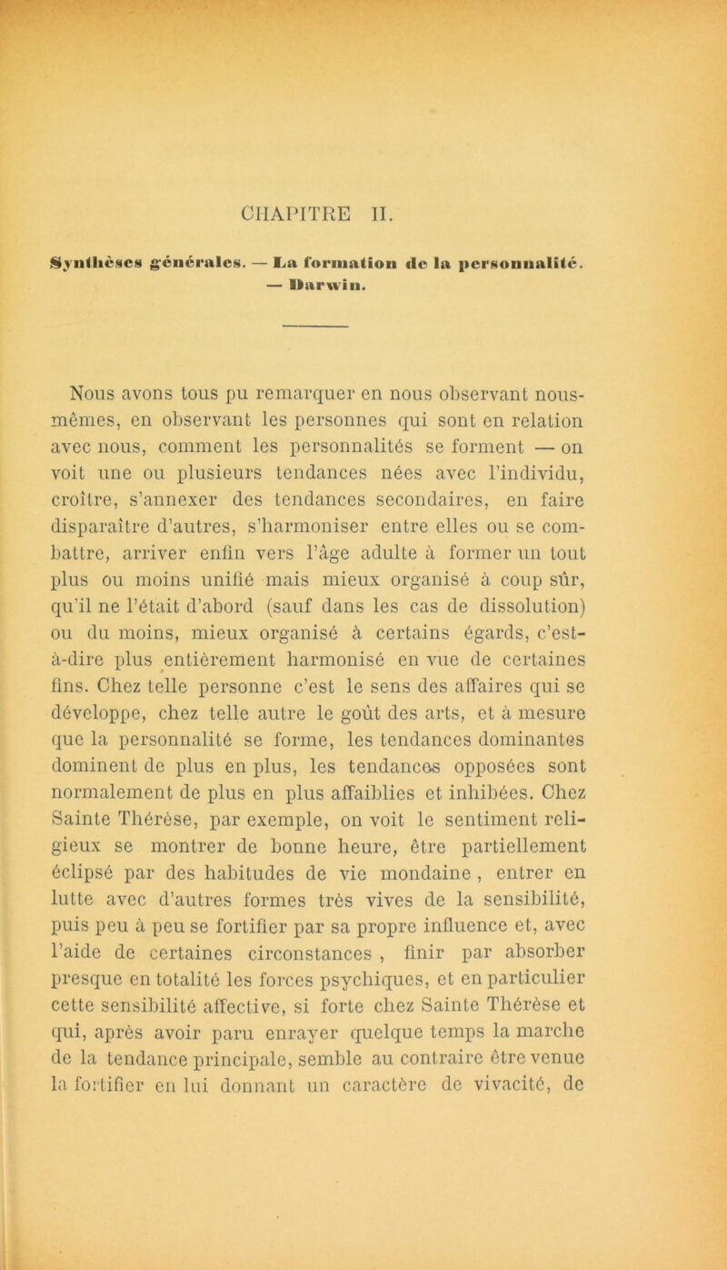 CHAPITRE II. Synthèses générales. — La formation «le la personnalité. — llarwiu. Nous avons tous pu remarquer en nous observant nous- mêmes, en observant les personnes qui sont en relation avec nous, comment les personnalités se forment — on voit une ou plusieurs tendances nées avec l’individu, croître, s’annexer des tendances secondaires, en faire disparaître d’autres, s’harmoniser entre elles ou se com- battre, arriver enfin vers l’âge adulte à former un tout plus ou moins unifié mais mieux organisé à coup sûr, qu’il ne l’était d’abord (sauf dans les cas de dissolution) ou du moins, mieux organisé à certains égards, c’est- à-dire plus entièrement harmonisé en vue de certaines fins. Chez telle personne c’est le sens des affaires qui se développe, chez telle autre le goût des arts, et à mesure que la personnalité se forme, les tendances dominantes dominent de plus en plus, les tendances opposées sont normalement de plus en plus affaiblies et inhibées. Chez Sainte Thérèse, par exemple, on voit le sentiment reli- gieux se montrer de bonne heure, être partiellement éclipsé par des habitudes de vie mondaine , entrer en lutte avec d’autres formes très vives de la sensibilité, puis peu à peu se fortifier par sa propre influence et, avec l’aide de certaines circonstances , finir par absorber presque en totalité les forces psychiques, et en particulier cette sensibilité affective, si forte chez Sainte Thérèse et qui, après avoir paru enrayer quelque temps la marche de la tendance principale, semble au contraire être venue la fortifier en lui donnant un caractère de vivacité, de