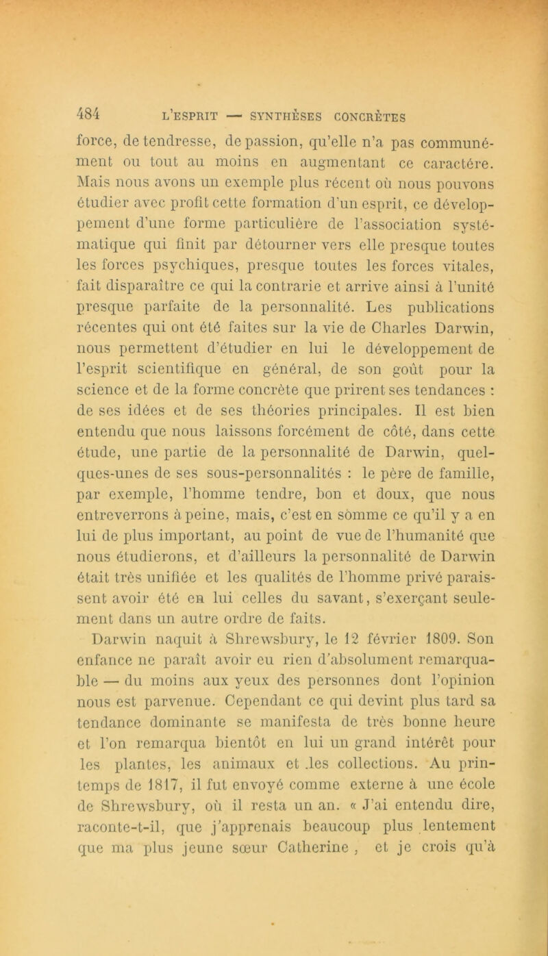 force, de tendresse, de passion, qu’elle n’a pas communé- ment ou tout au moins en augmentant ce caractère. Mais nous avons un exemple plus récent où nous pouvons étudier avec profit cette formation d’un esprit, ce dévelop- pement d’une forme particulière de l’association systé- matique qui finit par détourner vers elle presque toutes les forces psychiques, presque toutes les forces vitales, fait disparaître ce qui la contrarie et arrive ainsi à l’unité presque parfaite de la personnalité. Les publications récentes qui ont été faites sur la vie de Charles Darwin, nous permettent d’étudier en lui le développement de l’esprit scientifique en général, de son goût pour la science et de la forme concrète que prirent ses tendances : de ses idées et de ses théories principales. Il est bien entendu que nous laissons forcément de côté, dans cette étude, une partie de la personnalité de Darwin, quel- ques-unes de ses sous-personnalités : le père de famille, par exemple, l’homme tendre, bon et doux, que nous entreverrons à peine, mais, c’est en somme ce qu’il y a en lui de plus important, au point de vue de l’humanité que nous étudierons, et d’ailleurs la personnalité de Darwin était très unifiée et les qualités de l’homme privé parais- sent avoir été en lui celles du savant, s’exerçant seule- ment dans un autre ordre de faits. Darwin naquit à Shrewsbury, le 12 février 1809. Son enfance ne paraît avoir eu rien d’absolument remarqua- ble — du moins aux yeux des personnes dont l’opinion nous est parvenue. Cependant ce qui devint plus tard sa tendance dominante se manifesta de très bonne heure et l’on remarqua bientôt en lui un grand intérêt pour les plantes, les animaux et .les collections. Au prin- temps de 1817, il fut envoyé comme externe à une école de Shrewsbury, où il resta un an. « J’ai entendu dire, raconte-t-il, que j’apprenais beaucoup plus lentement que ma plus jeune sœur Catherine , et je crois qu'à