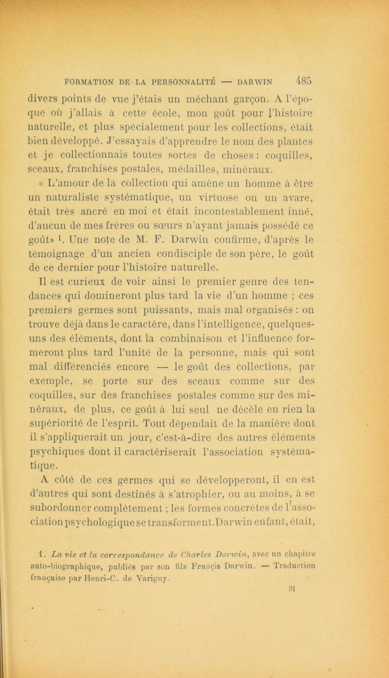 divers points de vue j’étais un méchant garçon. A l’épo- que où j’allais à cette école, mon goût pour l’histoire naturelle, et plus spécialement pour les collections, était bien développé. J’essayais d’apprendre le nom des plantes et je collectionnais toutes sortes de choses : coquilles, sceaux, franchises postales, médailles, minéraux. « L’amour de la collection qui amène un homme à être un naturaliste systématique, un virtuose ou un avare, était très ancré en moi et était incontestablement inné, d’aucun de mes frères ou sœurs n’ayant jamais possédé ce goût» b Une note de M. F. Darwin confirme, d’après le témoignage d’un ancien condisciple de son père, le goût de ce dernier pour l’histoire naturelle. Il est curieux de voir ainsi le premier genre des ten- dances qui domineront plus tard la vie d’un homme ; ces premiers germes sont puissants, mais mal organisés : on trouve déjà dans le caractère, dans l’intelligence, quelques- uns des éléments, dont la combinaison et l’influence for- meront plus tard l’unité de la personne, mais qui sont mal différenciés encore — le goût des collections, par exemple, se porte sur des sceaux comme sur des coquilles, sur des franchises postales comme sur des mi- néraux, de plus, ce goût à lui seul ne décèle en rien la supériorité de l’esprit. Tout dépendait de la manière dont il s’appliquerait un jour, c’est-à-dire des autres éléments psychiques dont il caractériserait l’association systéma- tique. A côté de ces germes qui se développeront, il en est d’autres qui sont destinés à s’atrophier, ou au moins, à se subordonner complètement ; les formes concrètes de l’asso- ciation psychologique se transforment .D arwin en fan t, é tai t, 1. La vie et la correspondance de Charles Darwin, avec un chapitre auto-biographique, publiés par son fils Francis Darwin. — Traduction française par Ilenri-C. de Varigny. 31