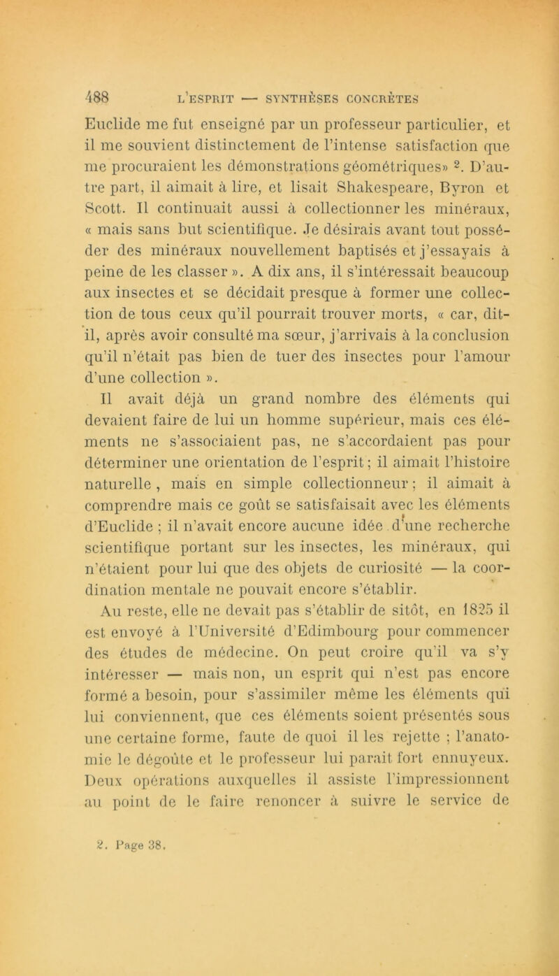 Euclide me fut enseigné par un professeur particulier, et il me souvient distinctement de l’intense satisfaction que me procuraient les démonstrations géométriques» 2. D’au- tre part, il aimait à lire, et lisait Shakespeare, Byron et Scott. Il continuait aussi à collectionner les minéraux, « mais sans but scientifique. Je désirais avant tout possé- der des minéraux nouvellement baptisés et j’essayais à peine de les classer ». A dix ans, il s’intéressait beaucoup aux insectes et se décidait presque à former une collec- tion de tous ceux qu’il pourrait trouver morts, « car, dit- il, après avoir consulté ma sœur, j’arrivais à la conclusion qu’il n’était pas bien de tuer des insectes pour l’amour d’une collection ». Il avait déjà un grand nombre des éléments qui devaient faire de lui un homme supérieur, mais ces élé- ments ne s’associaient pas, ne s’accordaient pas pour déterminer une orientation de l’esprit ; il aimait l’histoire naturelle , mais en simple collectionneur ; il aimait à comprendre mais ce goût se satisfaisait avec les éléments d’Euclide ; il n’avait encore aucune idée d’une recherche scientifique portant sur les insectes, les minéraux, qui n’étaient pour lui que des objets de curiosité — la coor- dination mentale ne pouvait encore s’établir. Au reste, elle ne devait pas s’établir de sitôt, en 1825 il est envoyé à l’Université d’Edimbourg pour commencer des études de médecine. On peut croire qu'il va s’v intéresser — mais non, un esprit qui n’est pas encore formé a besoin, pour s’assimiler même les éléments qui lui conviennent, que ces éléments soient présentés sous une certaine forme, faute de quoi il les rejette ; l’anato- mie le dégoûte et le professeur lui parait fort ennuyeux. Deux opérations auxquelles il assiste l’impressionnent au point de le faire renoncer à suivre le service de 2. Page 38.