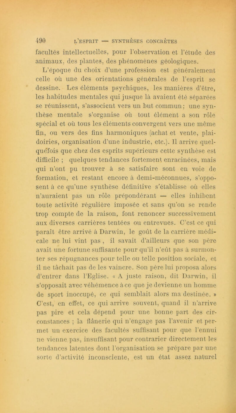 facultés intellectuelles, pour l’observation et l’étude des animaux, des plantes, des phénomènes géologiques. L’époque du choix d’une profession est généralement celle où une des orientations générales de l’esprit se dessine. Les éléments psychiques, les manières d’être, les habitudes mentales qui jusque là avaient été séparées se réunissent, s’associent vers un but commun ; une svn- thèse mentale s’organise où tout élément a son rôle spécial et où tous les éléments convergent vers une même fin, ou vers des fins harmoniques (achat et vente, plai- doiries, organisation d’une industrie, etc.). 11 arrive quel- quefois que chez des esprits supérieurs cette synthèse est difficile ; quelques tendances fortement enracinées, mais qui n’ont pu trouver à se satisfaire sont en voie de formation, et restant encore à demi-méconnues, s’oppo- sent à ce qu’une synthèse définitive s’établisse où elles n’auraient pas un rôle prépondérant — elles inhibent toute activité régulière imposée et sans qu’on se rende trop compte de la raison, font renoncer successivement aux diverses carrières tentées ou entrevues. C’est ce qui paraît être arrivé à Darwin, le goût de la carrière médi- cale ne lui vint pas , il savait d’ailleurs que son père avait une fortune suffisante pour qu’il n’eût pas à surmon- ter ses répugnances pour telle ou telle position sociale, et il ne tâchait pas de les vaincre. Son père lui proposa alors d’entrer dans l’Eglise. « A juste raison, dit Darwin, il s’opposait avec véhémence à ce que je devienne un homme de sport inoccupé, ce qui semblait alors ma destinée. » C’est, en effet, ce qui arrive souvent, quand il n’arrive pas pire et cela dépend pour une bonne part des cir- constances ; la flânerie qui n’engage pas l’avenir et per- met un exercice des facultés suffisant pour que l’ennui ne vienne pas, insuffisant pour contrarier directement les tendances latentes dont l’organisation se prépare par une sorte d’activité inconsciente, est un état assez naturel