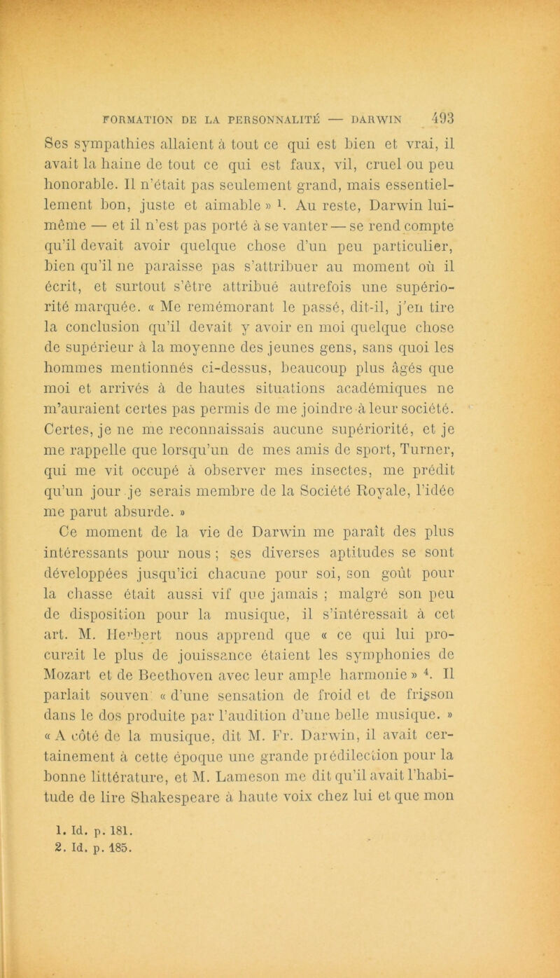 Ses sympathies allaient à tout ce qui est bien et vrai, il avait la haine de tout ce qui est faux, vil, cruel ou peu honorable. Il n’était pas seulement grand, mais essentiel- lement bon, juste et aimable » h Au reste, Darwin lui- même — et il n’est pas porté à se vanter — se rend compte qu’il devait avoir quelque chose d’un peu particulier, bien qu’il 11e paraisse pas s’attribuer au moment où il écrit, et surtout s’être attribué autrefois une supério- rité marquée. « Me remémorant le passé, dit-il, j’en tire la conclusion qu’il devait y avoir en moi quelque chose de supérieur à la moyenne des jeunes gens, sans quoi les hommes mentionnés ci-dessus, beaucoup plus âgés que moi et arrivés à de hautes situations académiques ne m’auraient certes pas permis de me joindre à leur société. Certes, je ne me reconnaissais aucune supériorité, et je me rappelle que lorsqu’un de mes amis de sport, Turner, qui me vit occupé à observer mes insectes, me prédit qu’un jour je serais membre de la Société Royale, l’idée me parut absurde. » Ce moment de la vie de Darwin me paraît des plus intéressants pour nous ; ses diverses aptitudes se sont développées jusqu’ici chacune pour soi, son goût pour la chasse était aussi vif que jamais ; malgré son peu de disposition pour la musique, il s’intéressait à cet art. M. Herbert nous apprend que « ce qui lui pro- curait le plus de jouissance étaient les symphonies de Mozart et de Beethoven avec leur ample harmonie » 4. Il parlait souven « d’une sensation de froid et de frisson dans le dos produite par l’audition d’une belle musique. » «A côté de la musique, dit M. Fr. Darwin, il avait cer- tainement à cette époque une grande prédilection pour la bonne littérature, et M. Lameson me dit qu’il avait l'habi- tude de lire Shakespeare à haute voix chez lui et que mon 1. Id. p. 181.