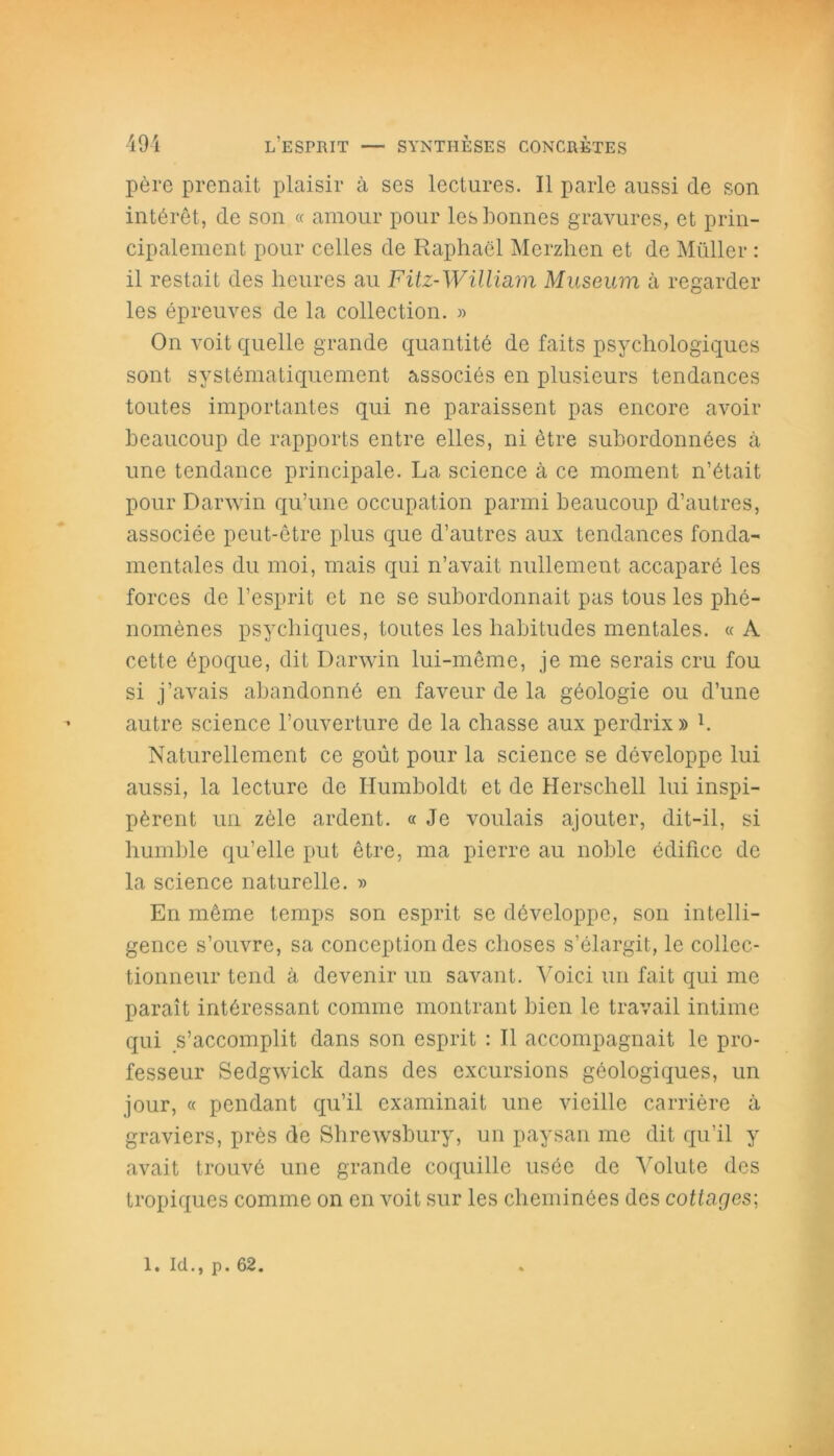 père prenait plaisir à ses lectures. Il parle aussi de son intérêt, de son « amour pour les bonnes gravures, et prin- cipalement pour celles de Raphaël Merzhen et de Müller : il restait des heures au Fitz-Willmm Muséum à regarder les épreuves de la collection. » On voit quelle grande quantité de faits psychologiques sont systématiquement associés en plusieurs tendances toutes importantes qui ne paraissent pas encore avoir beaucoup de rapports entre elles, ni être subordonnées à une tendance principale. La science à ce moment n’était pour Darwin qu’une occupation parmi beaucoup d’autres, associée peut-être plus que d’autres aux tendances fonda- mentales du moi, mais qui n’avait nullement accaparé les forces de l’esprit et ne se subordonnait pas tous les phé- nomènes psychiques, toutes les habitudes mentales. « A cette époque, dit Darwin lui-même, je me serais cru fou si j’avais abandonné en faveur de la géologie ou d’une autre science l’ouverture de la chasse aux perdrix» h Naturellement ce goût pour la science se développe lui aussi, la lecture de Humboldt et de Herschell lui inspi- pèrent un zèle ardent. « Je voulais ajouter, dit-il, si humble qu’elle put être, ma pierre au noble édifice de la science naturelle. » En même temps son esprit se développe, son intelli- gence s’ouvre, sa conception des choses s’élargit, le collec- tionneur tend à devenir un savant. Voici un fait qui me paraît intéressant comme montrant bien le travail intime qui s’accomplit dans son esprit : Il accompagnait le pro- fesseur Sedgwick dans des excursions géologiques, un jour, « pendant qu’il examinait une vieille carrière à graviers, près de Shrewsbury, un paysan me dit qu’il y avait trouvé une grande coquille usée de Volute des tropiques comme on en voit sur les cheminées des cottages; 1. Ici., p. 62.