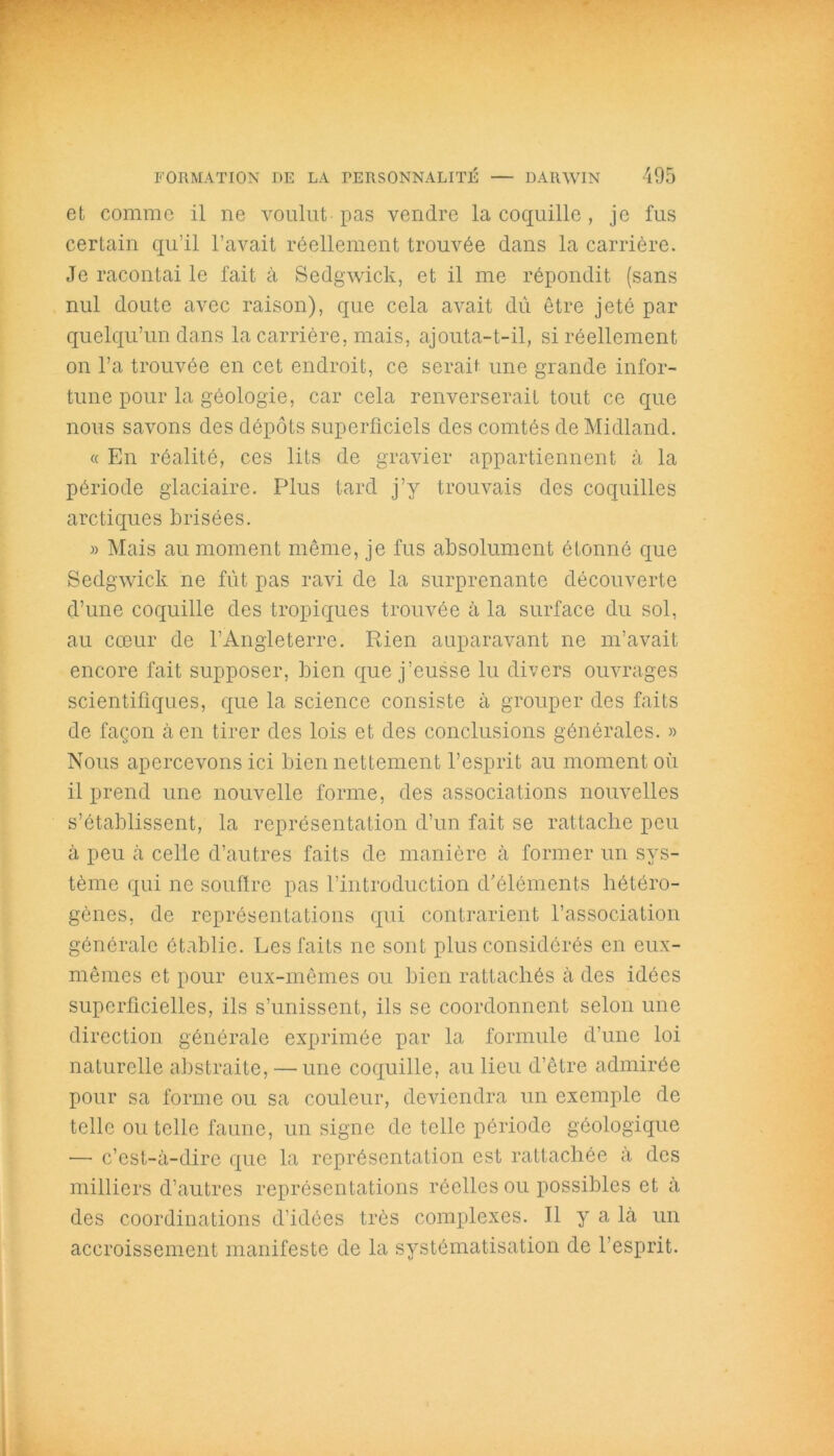 et comme il ne voulut pas vendre la coquille , je fus certain qu’il l’avait réellement trouvée dans la carrière. Je racontai le fait à Sedgwick, et il me répondit (sans nul doute avec raison), que cela avait dû être jeté par quelqu’un dans la carrière, mais, ajouta-t-il, si réellement on l’a trouvée en cet endroit, ce serait une grande infor- tune pour la géologie, car cela renverserait tout ce que nous savons des dépôts superficiels des comtés de Midland. « En réalité, ces lits de gravier appartiennent à la période glaciaire. Plus tard j’y trouvais des coquilles arctiques brisées. » Mais au moment même, je fus absolument étonné que Sedgwick ne fût pas ravi de la surprenante découverte d’une coquille des tropiques trouvée à la surface du sol, au coeur de l’Angleterre. Rien auparavant ne m’avait encore fait supposer, bien que j’eusse lu divers ouvrages scientifiques, que la science consiste à grouper des faits de façon à en tirer des lois et des conclusions générales. » Nous apercevons ici bien nettement l’esprit au moment où il prend une nouvelle forme, des associations nouvelles s’établissent, la représentation d’un fait se rattache peu à peu à celle d’autres faits de manière à former un sys- tème qui ne souffre pas l’introduction d’éléments hétéro- gènes, de représentations qui contrarient l’association générale établie. Les faits ne sont plus considérés en eux- mêmes et pour eux-mêmes ou bien rattachés à des idées superficielles, ils s’unissent, ils se coordonnent selon une direction générale exprimée par la formule d’une loi naturelle abstraite, — une coquille, au lieu d’être admirée pour sa forme ou sa couleur, deviendra un exemple de telle ou telle faune, un signe de telle période géologique — c’est-à-dire que la représentation est rattachée à des milliers d’autres représentations réelles ou possibles et à des coordinations d’idées très complexes. Il y a là un accroissement manifeste de la systématisation de l’esprit.