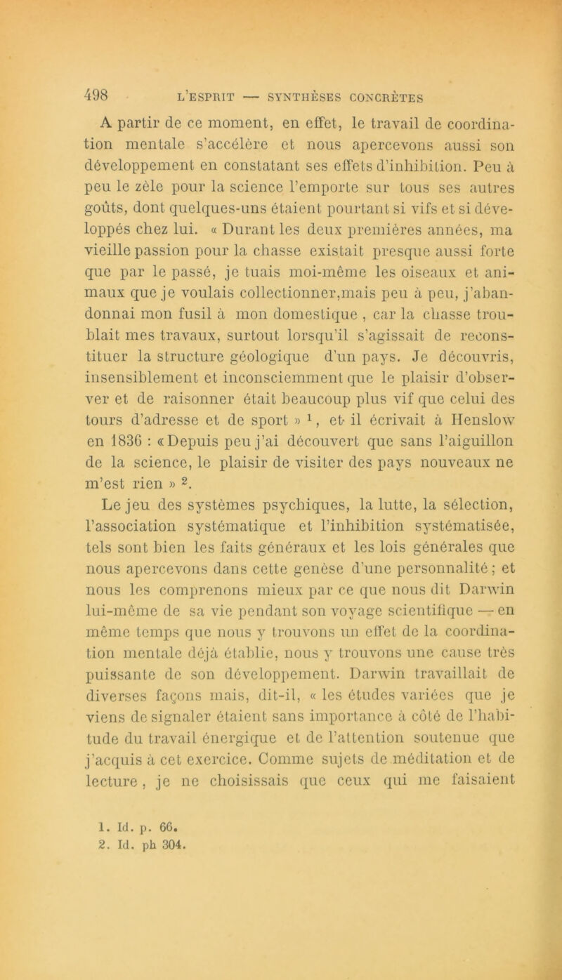 A partir de ce moment, en effet, le travail de coordina- tion mentale s’accélère et nous apercevons aussi son développement en constatant ses effets d’inhibition. Peu à peu le zèle pour la science l’emporte sur tous ses autres goûts, dont quelques-uns étaient pourtant si vifs et si déve- loppés chez lui. « Durant les deux premières années, ma vieille passion pour la chasse existait presque aussi forte que par le passé, je tuais moi-même les oiseaux et ani- maux que je voulais collectionner,mais peu à peu, j’aban- donnai mon fusil à mon domestique , car la chasse trou- blait mes travaux, surtout lorsqu’il s’agissait de recons- tituer la structure géologique d’un pays. Je découvris, insensiblement et inconsciemment que le plaisir d’obser- ver et de raisonner était beaucoup plus vif que celui des tours d’adresse et de sport » 1, et- il écrivait à Henslow en 183G : «Depuis peu j’ai découvert que sans l’aiguillon de la science, le plaisir de visiter des pays nouveaux ne m’est rien » 2. Le jeu des systèmes psychiques, la lutte, la sélection, l’association systématique et l’inhibition systématisée, tels sont bien les faits généraux et les lois générales que nous apercevons dans cette genèse d’une personnalité ; et nous les comprenons mieux par ce que nous dit Darwin lui-même de sa vie pendant son voyage scientifique — en même temps que nous y trouvons un effet de la coordina- tion mentale déjà établie, nous y trouvons une cause très puissante de son développement. Darwin travaillait de diverses façons mais, dit-il, « les études variées que je viens de signaler ôtaient sans importance à côté de l’habi- tude du travail énergique et de l’attention soutenue que j’acquis à cet exercice. Comme sujets de méditation et de lecture, je ne choisissais que ceux qui me faisaient 1. Id. p. 66.