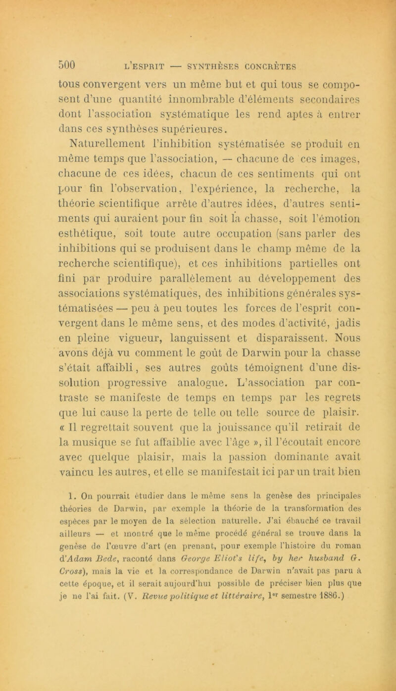 tous convergent vers un même but et qui tous se compo- sent d’une quantité innombrable d’éléments secondaires dont l’association systématique les rend aptes à entrer dans ces synthèses supérieures. Naturellement l’inhibition systématisée se produit en même temps que l’association, — chacune de ces images, chacune de ces idées, chacun de ces sentiments qui ont pour fin l’observation, l’expérience, la recherche, la théorie scientifique arrête d’autres idées, d’autres senti- ments qui auraient pour fin soit la chasse, soit l’émotion esthétique, soit toute autre occupation (sans parler des inhibitions qui se produisent dans le champ même de la recherche scientifique), et ces inhibitions partielles ont fini par produire parallèlement au développement des associations systématiques, des inhibitions générales sys- tématisées — peu à peu toutes les forces de l’esprit con- vergent dans le même sens, et des modes d’activité, jadis en pleine vigueur, languissent et disparaissent. Nous avons déjà vu comment le goût de Darwin pour la chasse s’était affaibli, ses autres goûts témoignent d’une dis- solution progressive analogue. L’association par con- traste se manifeste de temps en temps par les regrets que lui cause la perte de telle ou telle source de plaisir. « Il regrettait souvent que la jouissance qu’il retirait de la musique se fut affaiblie avec l’âge », il l’écoutait encore avec quelque plaisir, mais la passion dominante avait vaincu les autres, et elle se manifestait ici par un trait bien 1. On pourrait étudier dans le même sens la genèse des principales théories de Darwin, par exemple la théorie de la transformation des espèces par le moyen de la sélection naturelle. J’ai ébauché ce travail ailleurs — et montré que le même procédé général se trouve dans la genèse de l’œuvre d’art (en prenant, pour exemple l'histoire du roman d’Adam Bede, raconté dans George Eliot's life, by lier husband G. Cross), mais la vie et la correspondance de Darwin n'avait pas paru h cette époque, et il serait aujourd’hui possible de préciser bien plus que je ne l’ai fait. (V. Revue politique et littéraire, lor semestre 1886.)