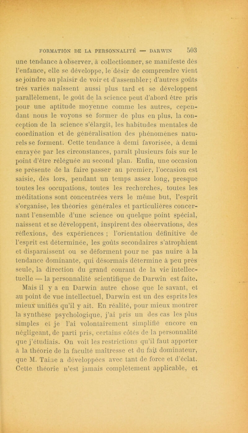 une tendance à observer, à collectionner, se manifeste dès l’enfance, elle se développe, le désir de comprendre vient se joindre au plaisir de voir et d’assembler; d’autres goûts très variés naissent aussi plus tard et se développent parallèlement, le goût de la science peut d’abord être pris pour une aptitude moyenne comme les autres, cepen- dant nous le voyons se former de plus en plus, la con- ception de la science s’élargit, les habitudes mentales de coordination et de généralisation des phénomènes natu- rels se forment. Cette tendance à demi favorisée, à demi enrayée par les circonstances, paraît plusieurs fois sur le point d’être réléguée au second plan. Enfin, une occasion se présente de la faire passer au premier, l’occasion est saisie, dès lors, pendant un temps assez long, presque toutes les occupations, toutes les recherches, toutes les méditations sont concentrées vers le même but, l’esprit s’organise, les théories générales et particulières concer- nant l’ensemble d’une science ou quelque point spécial, naissent et se développent, inspirent des observations, des réflexions, des expériences ; l’orientation définitive de l’esprit est déterminée, les goûts secondaires s’atrophient et disparaissent ou se déforment pour ne pas nuire à la tendance dominante, qui désormais détermine à peu près seule, la direction du grand courant de la vie intellec- tuelle — la personnalité scientifique de Darwin est faite. Mais il y a en Darwin autre chose que le savant, et au point de vue intellectuel, Darwin est un des esprits les mieux: unifiés qu’il y ait. En réalité, pour mieux montrer la synthèse psychologique, j’ai pris un des cas les plus simples et je l’ai volontairement simplifié encore en négligeant, de parti pris, certains côtés de la personnalité que j’étudiais. On voit les restrictions qu’il faut apporter à la théorie de la faculté maîtresse et du fait dominateur, que M. Taine a développées avec tant de force et d’éclat. Cette théorie n’est jamais complètement applicable, et