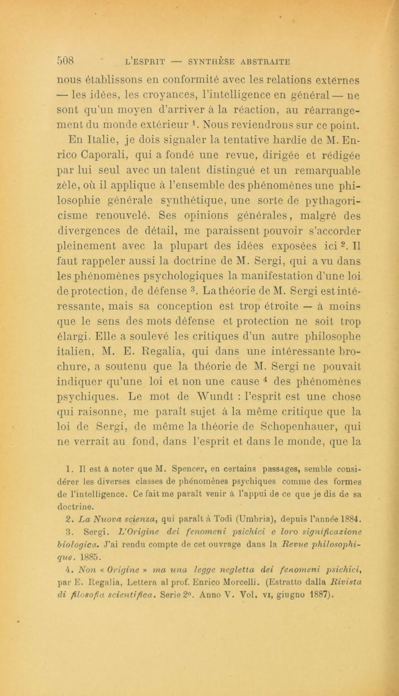 nous établissons en conformité avec les relations externes — les idées, les croyances, l’intelligence en général— ne sont qu’un moyen d’arriver à la réaction, au réarrange- ment du monde extérieur L Nous reviendrons sur ce point. En Italie, je dois signaler la tentative hardie de M. En- rico Caporali, qui a fondé une revue, dirigée et rédigée par lui seul avec un talent distingué et un remarquable zèle, où il applique à l’ensemble des phénomènes une phi- losophie générale synthétique, une sorte de pythagori- cisme renouvelé. Ses opinions générales, malgré des divergences de détail, me paraissent pouvoir s’accorder pleinement avec la plupart des idées exposées ici 1 2. Il faut rappeler aussi la doctrine de M. Sergi, qui a vu dans les phénomènes psychologiques la manifestation d’une loi de protection, de défense 3. La théorie deM. Sergi est inté- ressante, mais sa conception est trop étroite — à moins que le sens des mots défense et protection ne soit trop élargi. Elle a soulevé les critiques d’un autre philosophe italien, M. E. Regalia, qui dans une intéressante bro- chure, a soutenu que la théorie de M. Sergi ne pouvait indiquer qu’une loi et non une cause 4 des phénomènes psychiques. Le mot de Wundt : l’esprit est une chose qui raisonne, me paraît sujet à la même critique que la loi de Sergi, de même la théorie de Schopenhauer, qui ne verrait au fond, dans l’esprit et dans le monde, que la 1. Il est à noter que M. Spencer, en certains passages, semble consi- dérer les diverses classes de phénomènes psychiques comme des formes de l'intelligence. Ce fait me paraît venir à l’appui de ce que je dis de sa doctrine. 2. La Nuova scienza, qui parait à Todi (Umbria), depuis l’année 1884. 3. Sergi. L’Origine dei fenomeni psichici e loro significazione biologica. J’ai rendu compte de cet ouvrage dans la Revue philosophi- que. 1885. 4. Non « Origine » ma una legge negletta dei fenomeni psichici, par E. Regalia, Lettera al prof. Enrico Morcelli. (Estratto dalla Rivista di filosopa scientifica. Sérié 2°. Anno V. Vol. vi, giugno 1887).