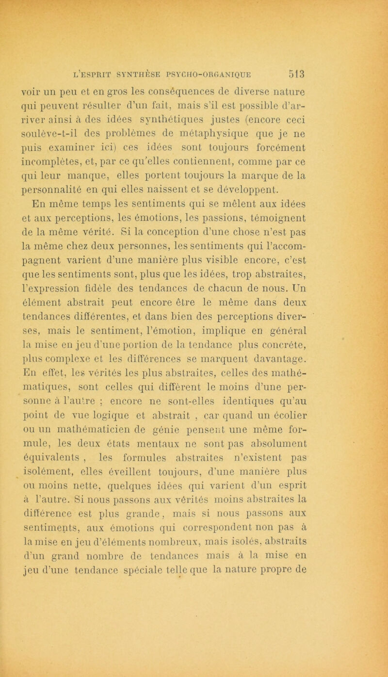 voir un peu et en gros les conséquences de diverse nature qui peuvent résulter d’un fait, mais s’il est possible d’ar- river ainsi à des idées synthétiques justes (encore ceci soulève-t-il des problèmes de métaphysique que je ne puis examiner ici) ces idées sont toujours forcément incomplètes, et, par ce qu’elles contiennent, comme par ce qui leur manque, elles portent toujours la marque de la personnalité en qui elles naissent et se développent. En même temps les sentiments qui se mêlent aux idées et aux perceptions, les émotions, les passions, témoignent de la même vérité. Si la conception d’une chose n’est pas la même chez deux personnes, les sentiments qui raccom- pagnent varient d’une manière plus visible encore, c’est que les sentiments sont, plus que les idées, trop abstraites, l’expression fidèle des tendances de chacun de nous. Un élément abstrait peut encore être le même dans deux tendances différentes, et dans bien des perceptions diver- ses, mais le sentiment, l’émotion, implique en général la mise en jeu d'une portion de la tendance plus concrète, plus complexe et les différences se marquent davantage. En effet, les vérités les plus abstraites, celles des mathé- matiques, sont celles qui diffèrent le moins d’une per- sonne à l’autre ; encore ne sont-elles identiques qu’au point de vue logique et abstrait , car quand un écolier ou un mathématicien de génie pensent une même for- mule, les deux états mentaux ne sont pas absolument équivalents , les formules abstraites n’existent pas isolément, elles éveillent toujours, d’une manière plus ou moins nette, quelques idées qui varient d’un esprit à l’autre. Si nous passons aux vérités moins abstraites la différence est plus grande, mais si nous passons aux sentiments, aux émotions qui correspondent non pas à la mise en jeu d’éléments nombreux, mais isolés, abstraits d’un grand nombre de tendances mais à la mise en jeu d’une tendance spéciale telle que la nature propre de