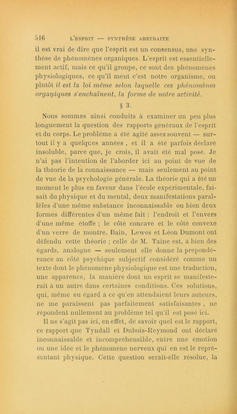 il est vrai de dire que l’esprit est un consensus, une syn- thèse de phénomènes organiques. L’esprit est essentielle- ment actif, mais ce qu’il groupe, ce sont des phénomènes physiologiques, ce qu’il meut c’est notre organisme, ou plutôt il est la loi môme selon laquelle ces phénomènes organiques s'enchaînent, la forme cle notre activité. § 3. Nous sommes ainsi conduits à examiner un peu plus longuement la question des rapports généraux de l’esprit et du corps. Le problème a été agité assez souvent — sur- tout il y a quelques années , et il a été parfois déclaré insoluble, parce que, je crois, il avait été mal posé. Je n’ai pas l’intention de l’aborder ici au point de vue de la théorie de la connaissance — mais seulement au point de vue de la psychologie générale. La théorie qui a été un moment le plus en faveur dans l’école expérimentale, fai- sait du physique et du mental, deux manifestations paral- lèles d’une même substance inconnaissable ou bien deux formes différentes d’un même fait : l’endroit et l’envers d’une même étoffe ; le côté concave et le côté convexe d’un verre de montre. Bain, Lewes et Léon Dumont ont défendu cette théorie ; celle de M. Taine est, à bien des égards, analogue — seulement elle donne la prépondé- rance au côté psychique subjectif considéré comme un texte dont le phénomène physiologique est une traduction, une apparence, la manière dont un esprit se manifeste- rait à un autre dans certaines conditions. Ces solutions, qui, même eu égard à ce qu’en attendaient leurs auteurs, ne me paraissent pas parfaitement satisfaisantes , ne répondent nullement au problème tel qu’il est posé ici. 11 ne s’agit pas ici, en effet, de savoir quel est le rapport, ce rapport que Tvndall et Dubois-Reymond ont déclaré inconnaissable et incompréhensible, entre une émotion ou une idée et le phénomène nerveux qui en est le repré- sentant physique. Cette question serait-elle résolue, la