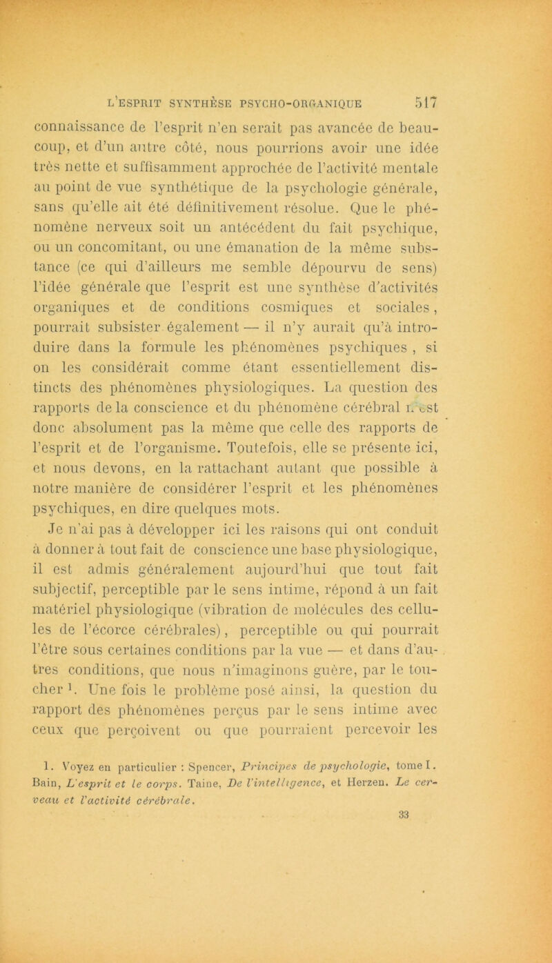 connaissance de l’esprit n’en serait pas avancée de beau- coup, et d’un autre côté, nous pourrions avoir une idée très nette et suffisamment approchée de l’activité mentale au point de vue synthétique de la psychologie générale, sans qu’elle ait été définitivement résolue. Que le phé- nomène nerveux soit un antécédent du fait psychique, ou un concomitant, ou une émanation de la même subs- tance (ce qui d’ailleurs me semble dépourvu de sens) l’idée générale que l’esprit est une synthèse d’activités organiques et de conditions cosmiques et sociales, pourrait subsister également — il n’y aurait qu’à intro- duire dans la formule les phénomènes psychiques , si on les considérait comme étant essentiellement dis- tincts des phénomènes physiologiques. La question des rapports delà conscience et du phénomène cérébral n est donc absolument pas la même que celle des rapports de l’esprit et de l’organisme. Toutefois, elle se présente ici, et nous devons, en la rattachant autant que possible à notre manière de considérer l’esprit et les phénomènes psychiques, en dire quelques mots. Je n’ai pas à développer ici les raisons qui ont conduit à donner à tout fait de conscience une base physiologique, il est admis généralement aujourd’hui que tout fait subjectif, perceptible par le sens intime, répond à un fait matériel physiologique (vibration de molécules des cellu- les de l’écorce cérébrales), perceptible ou qui pourrait l’être sous certaines conditions par la vue — et dans d’au- tres conditions, que nous n’imaginons guère, par le tou- cher1. Une fois le problème posé ainsi, la question du rapport des phénomènes perçus par le sens intime avec ceux que perçoivent ou que pourraient percevoir les 1. Voyez en particulier : Spencer, Principes de psychologie, tome I. Bain, L'esprit et le corps. Taine, De l'intelligence, et Herzen. Le cer- veau et l'activité cérébrale. 33