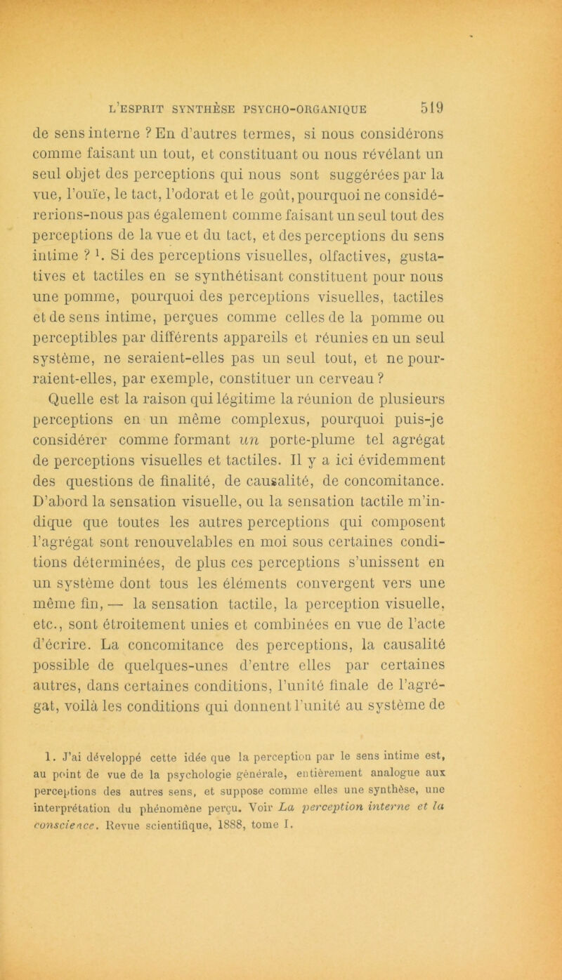 de sens interne ? En d’autres termes, si nous considérons comme faisant un tout, et constituant ou nous révélant un seul objet des perceptions qui nous sont suggérées par la vue, l’ouïe, le tact, l’odorat et le goût, pourquoi ne considé- rerions-nous pas également comme faisant un seul tout des perceptions de la vue et du tact, et des perceptions du sens intime ? b Si des perceptions visuelles, olfactives, gusta- tives et tactiles en se synthétisant constituent pour nous une pomme, pourquoi des perceptions visuelles, tactiles et de sens intime, perçues comme celles de la pomme ou perceptibles par différents appareils et réunies en un seul système, ne seraient-elles pas un seul tout, et ne pour- raient-elles, par exemple, constituer un cerveau? Quelle est la raison qui légitime la réunion de plusieurs perceptions en un même complexus, pourquoi puis-je considérer comme formant un porte-plume tel agrégat de perceptions visuelles et tactiles. Il y a ici évidemment des questions de finalité, de causalité, de concomitance. D’abord la sensation visuelle, ou la sensation tactile m’in- dique que toutes les autres perceptions qui composent l’agrégat sont renouvelables en moi sous certaines condi- tions déterminées, de plus ces perceptions s’unissent en un système dont tous les éléments convergent vers une même fin, — la sensation tactile, la perception visuelle, etc., sont étroitement unies et combinées en vue de l’acte d’écrire. La concomitance des perceptions, la causalité possible de quelques-unes d’entre elles par certaines autres, dans certaines conditions, l’unité finale de l’agré- gat, voilà les conditions qui donnent l’unité au système de 1. J’ai développé cette idée que la perception par le sens intime est, au point de vue de la psychologie générale, entièrement analogue aux perceptions des autres sens, et suppose comme elles une synthèse, une interprétation du phénomène perçu. Voir La perception interne et la conscience. Revue scientifique, 1888, tome I.