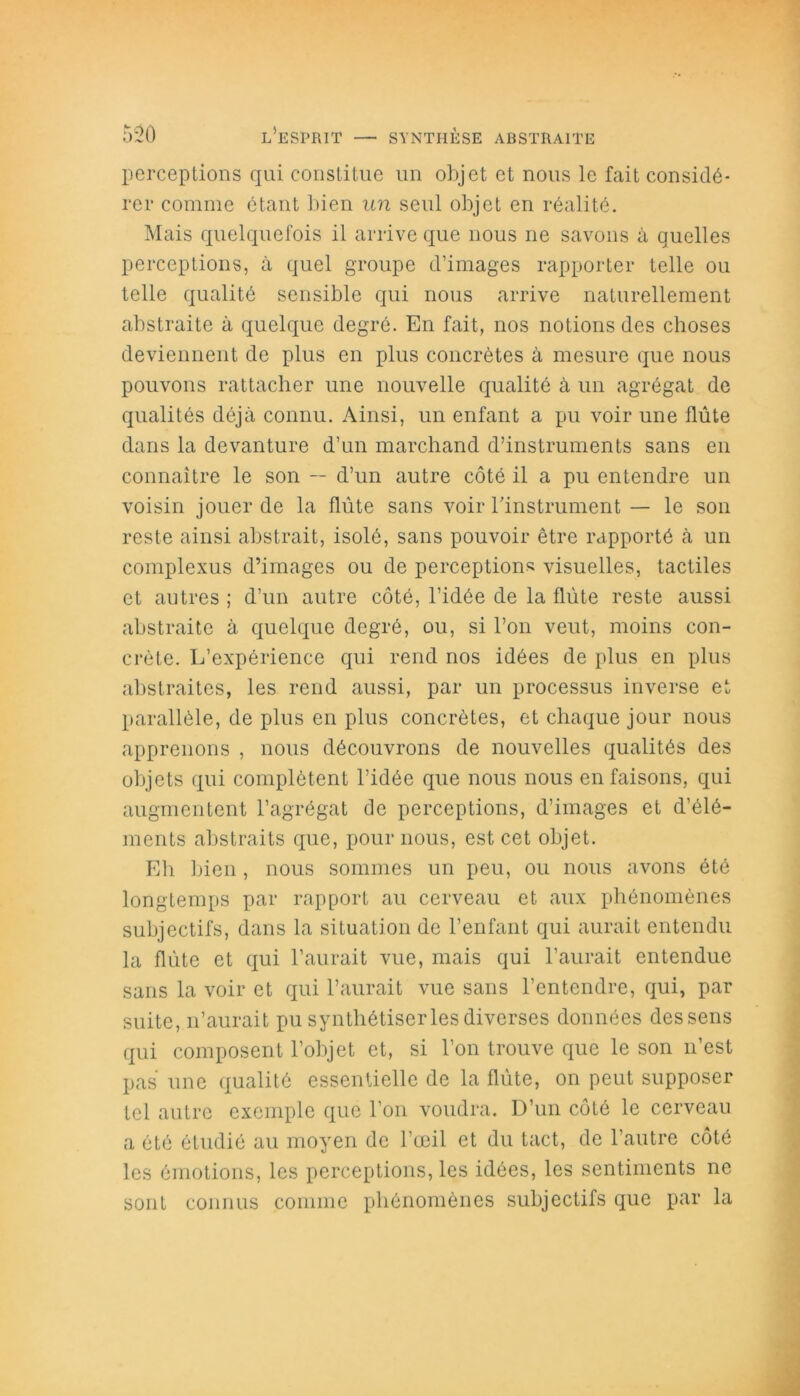 perceptions qui constitue un objet et nous le fait considé- rer comme étant bien un seul objet en réalité. Mais quelquefois il arrive que nous ne savons à quelles perceptions, à quel groupe d’images rapporter telle ou telle qualité sensible qui nous arrive naturellement abstraite à quelque degré. En fait, nos notions des choses deviennent de plus en plus concrètes à mesure que nous pouvons rattacher une nouvelle qualité à un agrégat de qualités déjà connu. Ainsi, un enfant a pu voir une flûte dans la devanture d’un marchand d’instruments sans en connaître le son -- d’un autre côté il a pu entendre un voisin jouer de la flûte sans voir l'instrument — le son reste ainsi abstrait, isolé, sans pouvoir être rapporté à un complexus d’images ou de perceptions visuelles, tactiles et autres; d’un autre côté, l’idée de la flûte reste aussi abstraite à quelque degré, ou, si l’on veut, moins con- crète. L’expérience qui rend nos idées de plus en plus abstraites, les rend aussi, par un processus inverse et parallèle, de plus en plus concrètes, et chaque jour nous apprenons , nous découvrons de nouvelles qualités des objets qui complètent l’idée que nous nous en faisons, qui augmentent l’agrégat de perceptions, d’images et d’élé- ments abstraits que, pour nous, est cet objet. Eh bien , nous sommes un peu, ou nous avons été longtemps par rapport au cerveau et aux phénomènes subjectifs, dans la situation de l’enfant qui aurait entendu la flûte et qui l’aurait vue, mais qui l’aurait entendue sans la voir et qui l’aurait vue sans l’entendre, qui, par suite, n’aurait pu synthétiser les diverses données des sens qui composent l’objet et, si l’on trouve que le son n’est pas une qualité essentielle de la flûte, on peut supposer tel autre exemple que l’on voudra. D’un côté le cerveau a été étudié au moyen de l’œil et du tact, de l’autre côté les émotions, les perceptions, les idées, les sentiments ne sont connus connue phénomènes subjectifs que par la