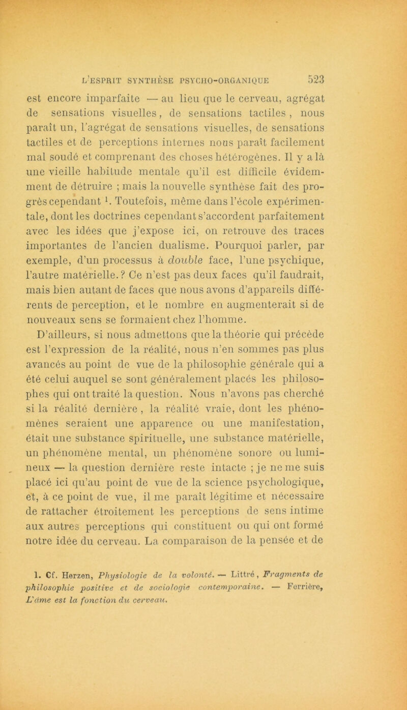 est encore imparfaite •— au lieu que le cerveau, agrégat de sensations visuelles, de sensations tactiles , nous paraît un, l’agrégat de sensations visuelles, de sensations tactiles et de perceptions internes nous paraît facilement mal soudé et comprenant des choses hétérogènes. Il y a là une vieille habitude mentale qu’il est difficile évidem- ment de détruire ; mais la nouvelle synthèse fait des pro- grès cependant h Toutefois, meme dans l’école expérimen- tale, dont les doctrines cependant s’accordent parfaitement avec les idées que j’expose ici, on retrouve des traces importantes de l’ancien dualisme. Pourquoi parler, par exemple, d’un processus à double face, l’une psychique, l’autre matérielle.? Ce n’est pas deux faces qu’il faudrait, mais bien autant de faces que nous avons d’appareils diffé- rents de perception, et le nombre en augmenterait si de nouveaux sens se formaient chez l’homme. D’ailleurs, si nous admettons que la théorie qui précède est l’expression de la réalité, nous n’en sommes pas plus avancés au point de vue de la philosophie générale qui a été celui auquel se sont généralement placés les philoso- phes qui ont traité la question. Nous n’avons pas cherché si la réalité dernière , la réalité vraie, dont les phéno- mènes seraient une apparence ou une manifestation, était une substance spirituelle, une substance matérielle, un phénomène mental, un phénomène sonore ou lumi- neux — la question dernière reste intacte ; je ne me suis placé ici qu’au point de vue de la science psychologique, et, à ce point de vue, il me paraît légitime et nécessaire de rattacher étroitement les perceptions de sens intime aux autres perceptions qui constituent ou qui ont formé notre idée du cerveau. La comparaison de la pensée et de 1. Cf. Herzen, Physiologie de la volonté.— Littré, Fragments de philosophie positive et de sociologie contemporaine. — Ferrière, Lame est la fonction du cerveau.