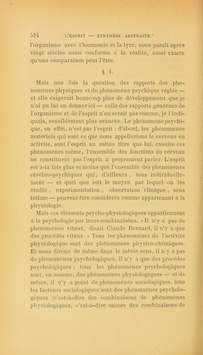 l’organisme avec l’harmonie et la lyre, nous paraît après vingt siècles aussi conforme à la réalité, aussi exacte qu’une comparaison peut l’être. § 4- Mais une fois la question des rapports des phé- nomènes physiques et du phénomène psychique réglée — et elle exigerait beaucoup plus de développement que je n’ai pu lui en donner ici — celle des rapports généraux de l’organisme et de l’esprit n’en serait pas comme, je l’indi- quais, sensiblement plus avancée. Le phénomène psychi- que, en effet, n’est pas l’esprit ; d’abord, les phénomènes matériels qui sont ce que nous appellerions le cerveau en activité, sont l’esprit au même titre que lui, ensuite ces phénomènes même, l’ensemble des fonctions du cerveau ne constituent pas l’esprit à proprement parler. L’esprit est à-la fois plus et moins que l’ensemble des phénomènes cérébro-psychiques qui, d’ailleurs , tous individuelle- ment — et quel que soit le moyen par lequel on les étudie , expérimentation , observation clinique , sens intime— peuvent être considérés comme appartenant à la physiologie. Mais ces éléments psycho-physiologiques appartiennent à la psychologie par leurs combinaisons. « 11 n’y a pas de phénomènes vitaux, disait Claude Bernard, il n’y a que des procédés vitaux. » Tous les phénomènes de l’activité physiologique sont des phénomènes physico-chimiques. Et nous dirons de même dans le même sens, il n’y a pas de phénomènes psychologiques, il n’y a que des procédés psychologiques ; tous les phénomènes psychologiques sont, en somme, des phénomènes physiologiques — et de même, il n’y a point de phénomènes sociologiques, tous les facteurs sociologiques sont des phénomènes psycholo- giques (c’est-à-dire des combinaisons de phénomènes physiologiques, c’est-à-dire encore des combinaisons de