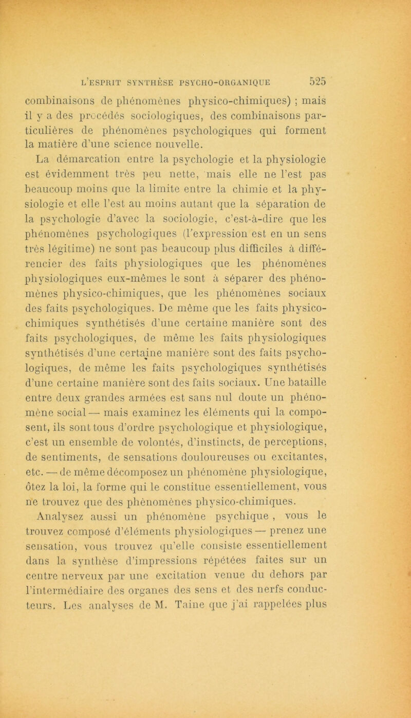 combinaisons de phénomènes physico-chimiques) ; mais il y a des procédés sociologiques, des combinaisons par- ticulières de phénomènes psychologiques qui forment la matière d’une science nouvelle. La démarcation entre la psychologie et la physiologie est évidemment très peu nette, mais elle ne l’est pas beaucoup moins que la limite entre la chimie et la phy- siologie et elle l’est au moins autant que la séparation de la psychologie d’avec la sociologie, c’est-à-dire que les phénomènes psychologiques (l'expression est en un sens très légitime) ne sont pas beaucoup plus difficiles à diffé- rencier des faits physiologiques que les phénomènes physiologiques eux-mêmes le sont à séparer des phéno- mènes physico-chimiques, que les phénomènes sociaux des faits psychologiques. De même que les faits physico- chimiques synthétisés d’une certaine manière sont des faits psychologiques, de même les faits physiologiques synthétisés d’une certaine manière sont des faits psycho- logiques, de même les faits psychologiques synthétisés d’une certaine manière sont des faits sociaux. Une bataille entre deux grandes armées est sans nul doute un phéno- mène social— mais examinez les éléments qui la compo- sent, ils sont tous d’ordre psychologique et physiologique, c’est un ensemble de volontés, d’instincts, de perceptions, de sentiments, de sensations douloureuses ou excitantes, etc. — de même décomposez un phénomène physiologique, ôtez la loi, la forme qui le constitue essentiellement, vous ne trouvez que des phénomènes physico-chimiques. Analysez aussi un phénomène psychique , vous le trouvez composé d’éléments physiologiques— prenez une sensation, vous trouvez qu’elle consiste essentiellement dans la synthèse d’impressions répétées faites sur un centre nerveux par une excitation venue du dehors par l’intermédiaire des organes des sens et des nerfs conduc- teurs. Les analyses de M. Taine que j’ai rappelées plus