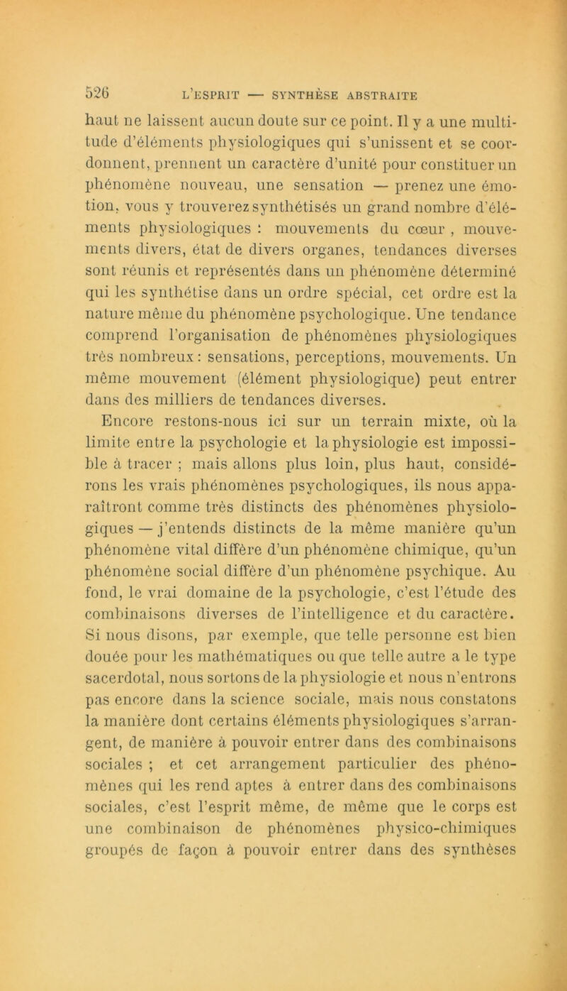 haut ne laissent aucun doute sur ce point. Il y a une multi- tude d’éléments physiologiques qui s’unissent et se coor- donnent, prennent un caractère d’unité pour constituer un phénomène nouveau, une sensation — prenez une émo- tion, vous y trouverez synthétisés un grand nombre d’élé- ments physiologiques : mouvements du cœur , mouve- ments divers, état de divers organes, tendances diverses sont réunis et représentés dans un phénomène déterminé qui les synthétise dans un ordre spécial, cet ordre est la nature même du phénomène psychologique. Une tendance comprend l'organisation de phénomènes physiologiques très nombreux: sensations, perceptions, mouvements. Un même mouvement (élément physiologique) peut entrer dans des milliers de tendances diverses. Encore restons-nous ici sur un terrain mixte, où la limite entre la psychologie et la physiologie est impossi- ble à tracer ; mais allons plus loin, plus haut, considé- rons les vrais phénomènes psychologiques, ils nous appa- raîtront comme très distincts des phénomènes physiolo- giques — j’entends distincts de la même manière qu’un phénomène vital diffère d’un phénomène chimique, qu’un phénomène social diffère d’un phénomène psychique. Au fond, le vrai domaine de la psychologie, c’est l’étude des combinaisons diverses de l’intelligence et du caractère. Si nous disons, par exemple, que telle personne est bien douée pour fes mathématiques ou que telle autre a le type sacerdotal, nous sortons de la physiologie et nous n’entrons pas encore dans la science sociale, mais nous constatons la manière dont certains éléments physiologiques s’arran- gent, de manière à pouvoir entrer dans des combinaisons sociales ; et cet arrangement particulier des phéno- mènes qui les rend aptes à entrer dans des combinaisons sociales, c’est l’esprit même, de même que le corps est une combinaison de phénomènes physico-chimiques groupés de façon à pouvoir entrer dans des synthèses