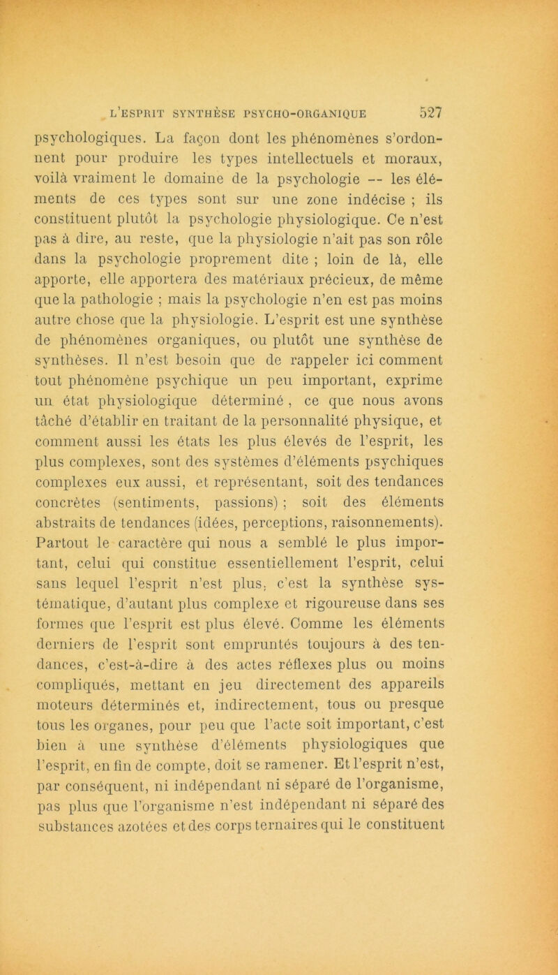 psychologiques. La façon dont les phénomènes s’ordon- nent pour produire les types intellectuels et moraux, voilà vraiment le domaine de la psychologie — les élé- ments de ces types sont sur une zone indécise ; ils constituent plutôt la psychologie physiologique. Ce n’est pas à dire, au reste, que la physiologie n’ait pas son rôle dans la psychologie proprement dite ; loin de là, elle apporte, elle apportera des matériaux précieux, de même que la pathologie ; mais la psychologie n’en est pas moins autre chose que la physiologie. L’esprit est une synthèse de phénomènes organiques, ou plutôt une synthèse de synthèses. Il n’est besoin que de rappeler ici comment tout phénomène psychique un peu important, exprime un état physiologique déterminé , ce que nous avons tâché d’établir en traitant de la personnalité physique, et comment aussi les états les plus élevés de l’esprit, les plus complexes, sont des systèmes d’éléments psychiques complexes eux aussi, et représentant, soit des tendances concrètes (sentiments, passions) ; soit des éléments abstraits de tendances (idées, perceptions, raisonnements). Partout le caractère qui nous a semblé le plus impor- tant, celui qui constitue essentiellement l’esprit, celui sans lequel l’esprit n’est plus, c’est la synthèse sys- tématique, d’autant plus complexe et rigoureuse dans ses formes que l’esprit est plus élevé. Comme les éléments derniers de l’esprit sont empruntés toujours à des ten- dances, c’est-à-dire à des actes réflexes plus ou moins compliqués, mettant en jeu directement des appareils moteurs déterminés et, indirectement, tous ou presque tous les organes, pour peu que l’acte soit important, c’est bien à une synthèse d’éléments physiologiques que l’esprit, enfin de compte, doit se ramener. Et l’esprit n’est, par conséquent, ni indépendant ni séparé de l’organisme, pas plus que l’organisme n’est indépendant ni séparé des substances azotées et des corps ternaires qui le constituent