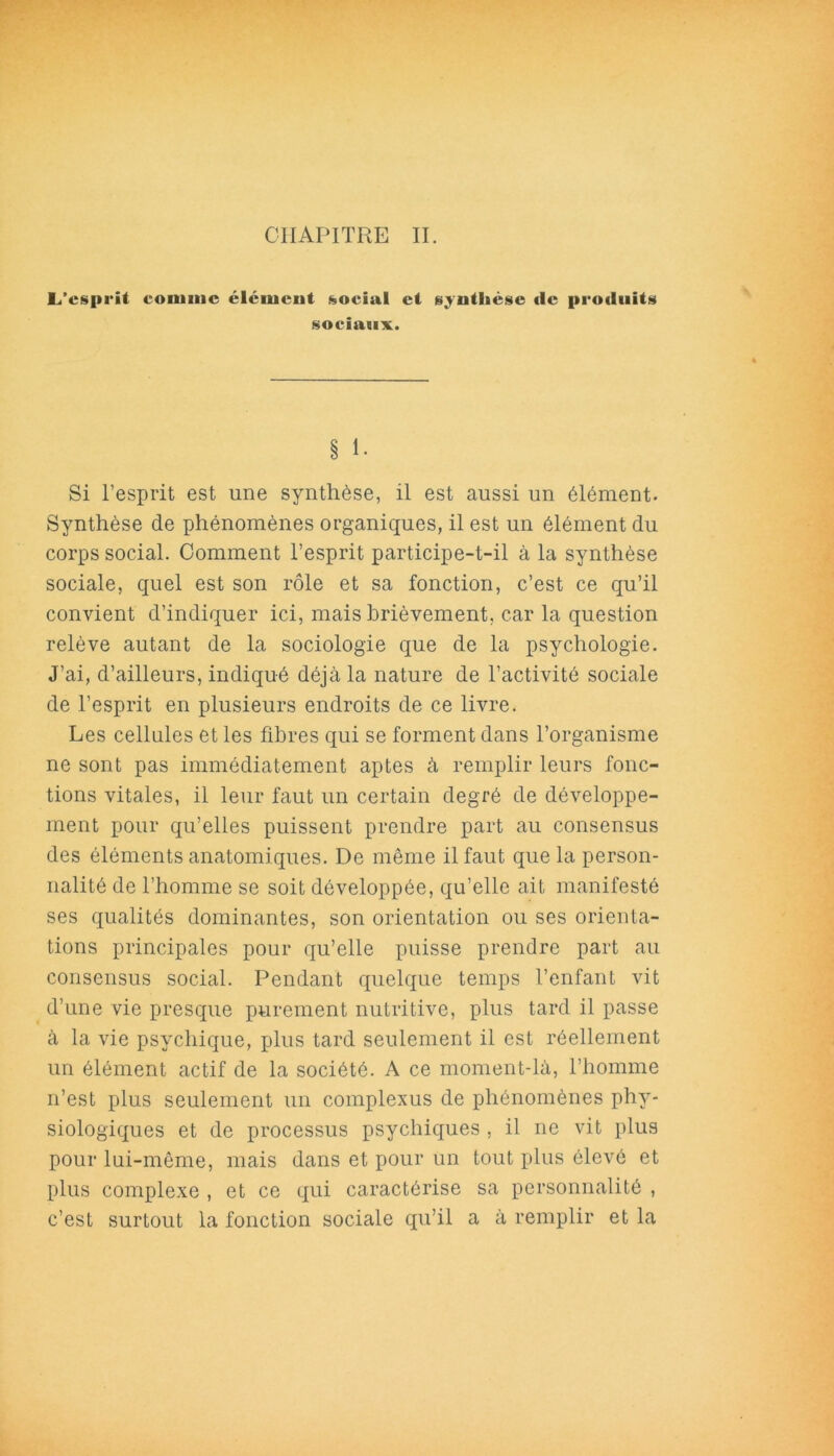 CHAPITRE II. L’esprit connue élément «social et synthèse (le produits sociaux. § 1. Si l’esprit est une synthèse, il est aussi un élément. Synthèse de phénomènes organiques, il est un élément du corps social. Comment l’esprit participe-t-il à la synthèse sociale, quel est son rôle et sa fonction, c’est ce qu’il convient d’indiquer ici, mais brièvement, car la question relève autant de la sociologie que de la psychologie. J’ai, d’ailleurs, indiqué déjà la nature de l’activité sociale de l’esprit en plusieurs endroits de ce livre. Les cellules et les fibres qui se forment dans l’organisme ne sont pas immédiatement aptes à remplir leurs fonc- tions vitales, il leur faut un certain degré de développe- ment pour qu’elles puissent prendre part au consensus des éléments anatomiques. De même il faut que la person- nalité de l’homme se soit développée, qu’elle ait manifesté ses qualités dominantes, son orientation ou ses orienta- tions principales pour qu’elle puisse prendre part au consensus social. Pendant quelque temps l’enfant vit d’une vie presque purement nutritive, plus tard il passe à la vie psychique, plus tard seulement il est réellement un élément actif de la société. A ce moment-là, l’homme n’est plus seulement un complexus de phénomènes phy- siologiques et de processus psychiques , il ne vit plus pour lui-même, mais dans et pour un tout plus élevé et plus complexe , et ce qui caractérise sa personnalité , c’est surtout la fonction sociale qu’il a à remplir et la