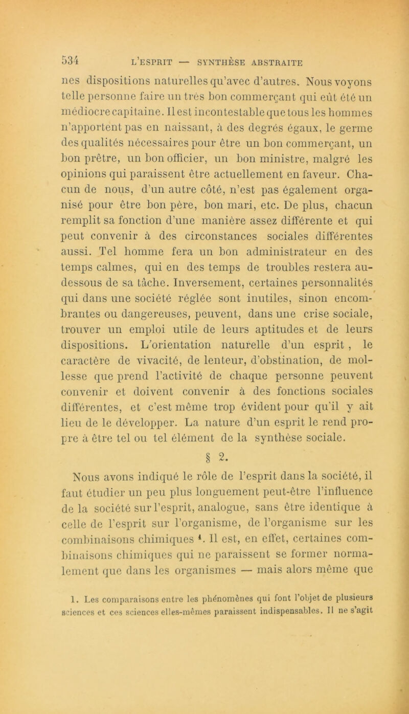 lies dispositions naturelles qu’avec d’autres. Nous voyons telle personne faire un très bon commerçant qui eût été un médiocre capitaine, il est incontestable que tous les hommes n’apportent pas en naissant, à des degrés égaux, le germe des qualités nécessaires pour être un bon commerçant, un bon prêtre, un bon officier, un bon ministre, malgré les opinions qui paraissent être actuellement en faveur. Cha- cun de nous, d’un autre côté, n’est pas également orga- nisé pour être bon père, bon mari, etc. De plus, chacun remplit sa fonction d’une manière assez différente et qui peut convenir à des circonstances sociales différentes aussi. Tel homme fera un bon administrateur en des temps calmes, qui en des temps de troubles restera au- dessous de sa tâche. Inversement, certaines personnalités r qui dans une société réglée sont inutiles, sinon encom- brantes ou dangereuses, peuvent, dans une crise sociale, trouver un emploi utile de leurs aptitudes et de leurs dispositions. L’orientation naturelle d’un esprit , le caractère de vivacité, de lenteur, d’obstination, de mol- lesse que prend l’activité de chaque personne peuvent convenir et doivent convenir à des fonctions sociales différentes, et c’est même trop évident pour qu'il y ait lieu de le développer. La nature d’un esprit le rend pro- pre à être tel ou tel élément de la synthèse sociale. § 2. Nous avons indiqué le rôle de l’esprit dans la société, il faut étudier un peu plus longuement peut-être l’influence delà société sur l’esprit, analogue, sans être identique à celle de l’esprit sur l’organisme, de l’organisme sur les combinaisons chimiques *. Il est, en effet, certaines com- binaisons chimiques qui ne paraissent se former norma- lement que dans les organismes — mais alors même que 1. Les comparaisons entre les phénomènes qui font l’objet de plusieurs sciences et ces sciences elles-mêmes paraissent indispensables. 11 ne s’agit