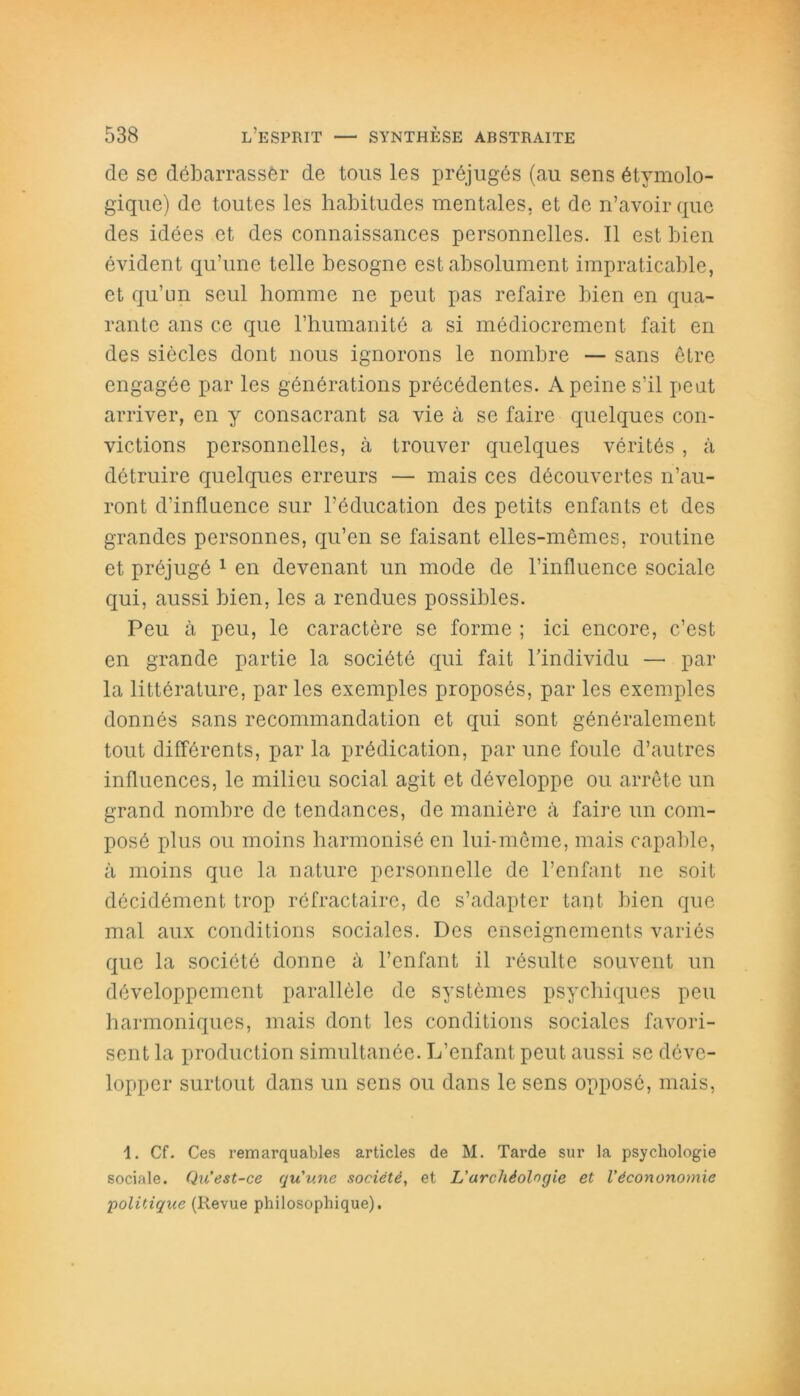 de se débarrasser de tous les préjugés (au sens étymolo- gique) de toutes les habitudes mentales, et de n’avoir que des idées et des connaissances personnelles. Il est bien évident qu’une telle besogne est absolument impraticable, et qu’un seul homme ne peut pas refaire bien en qua- rante ans ce que l’humanité a si médiocrement fait en des siècles dont nous ignorons le nombre — sans être engagée par les générations précédentes. A peine s’il peut arriver, en y consacrant sa vie à se faire quelques con- victions personnelles, à trouver quelques vérités , à détruire quelques erreurs — mais ces découvertes n’au- ront d’influence sur l’éducation des petits enfants et des grandes personnes, qu’en se faisant elles-mêmes, routine et préjugé 1 en devenant un mode de l’influence sociale qui, aussi bien, les a rendues possibles. Peu à peu, le caractère se forme ; ici encore, c’est en grande partie la société qui fait l’individu — par la littérature, par les exemples proposés, par les exemples donnés sans recommandation et qui sont généralement tout différents, par la prédication, par une foule d’autres influences, le milieu social agit et développe ou arrête un grand nombre de tendances, de manière à faire un com- posé plus ou moins harmonisé en lui-même, mais capable, à moins que la nature personnelle de l’enfant ne soit décidément trop réfractaire, de s’adapter tant bien que mal aux conditions sociales. Des enseignements variés que la société donne à l’enfant il résulte souvent un développement parallèle de systèmes psychiques peu harmoniques, mais dont les conditions sociales favori- sent la production simultanée. L’enfant peut aussi se déve- lopper surtout dans un sens ou dans le sens opposé, mais, 1. Cf. Ces remarquables articles de M. Tarde sur la psychologie sociale. Qu’est-ce qu'une société, et L’archéologie et Vécononoinie politique (Revue philosophique).