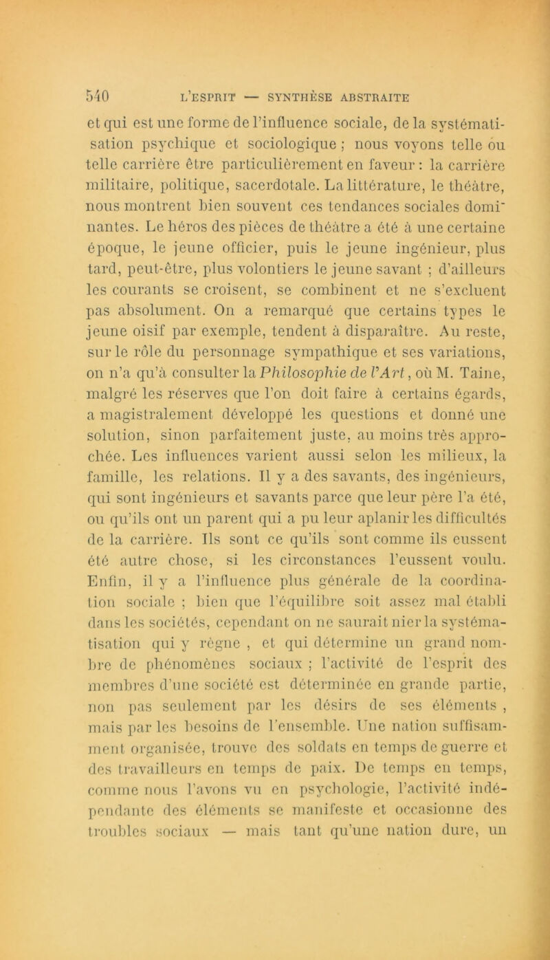 et qui est une forme de l’influence sociale, delà systémati- sation psychique et sociologique ; nous voyons telle ou telle carrière être particulièrement en faveur : la carrière militaire, politique, sacerdotale. La littérature, le théâtre, nous montrent bien souvent ces tendances sociales domi' liantes. Le héros des pièces de théâtre a été à une certaine époque, le jeune officier, puis le jeune ingénieur, plus tard, peut-être, plus volontiers le jeune savant ; d’ailleurs les courants se croisent, se combinent et ne s’excluent pas absolument. On a remarqué que certains types le jeune oisif par exemple, tendent à disparaître. Au reste, sur le rôle du personnage sympathique et ses variations, on n’a qu’à consulter la Philosophie de U Art, où M. Taine, malgré les réserves que l’on doit faire à certains égards, a magistralement développé les questions et donné une solution, sinon parfaitement juste, au moins très appro- chée. Les influences varient aussi selon les milieux, la famille, les relations. Il y a des savants, des ingénieurs, qui sont ingénieurs et savants parce que leur père l’a été, ou qu’ils ont un parent qui a pu leur aplanir les difficultés de la carrière. Ils sont ce qu’ils sont comme ils eussent été autre chose, si les circonstances l’eussent voulu. Enfin, il y a l’influence plus générale de la coordina- tion sociale ; bien que l’équilibre soit assez mal établi dans les sociétés, cependant on ne saurait nier la systéma- tisation qui y règne , et qui détermine un grand nom- bre de phénomènes sociaux ; l’activité de l’esprit des membres d’une société est déterminée en grande partie, non pas seulement par les désirs de ses éléments , mais par les besoins de l’ensemble. Une nation suffisam- ment organisée, trouve des soldats en temps de guerre et des travailleurs en temps de paix. De temps en temps, comme nous l’avons vu en psychologie, l’activité indé- pendante des éléments se manifeste et occasionne des troubles sociaux — mais tant qu’une nation dure, un