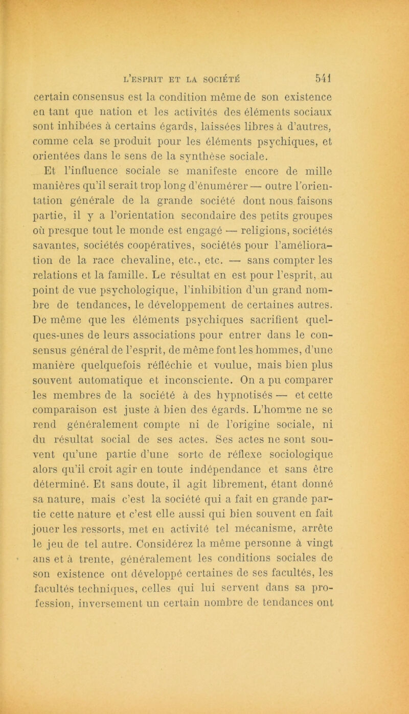 certain consensus est la condition même de son existence en tant que nation et les activités des éléments sociaux sont inhibées à certains égards, laissées libres à d’autres, comme cela se produit pour les éléments psychiques, et orientées dans le sens de la synthèse sociale. Et l’influence sociale se manifeste encore de mille manières qu’il serait trop long d’énumérer — outre l’orien- tation générale de la grande société dont nous faisons partie, il y a l’orientation secondaire des petits groupes où presque tout le monde est engagé — religions, sociétés savantes, sociétés coopératives, sociétés pour l’améliora- tion de la race chevaline, etc., etc. — sans compter les relations et la famille. Le résultat en est pour l’esprit, au point de vue psychologique, l’inhibition d’un grand nom- bre de tendances, le développement de certaines autres. De même que les éléments psychiques sacrifient quel- ques-unes de leurs associations pour entrer dans le con- sensus général de l’esprit, de même font les hommes, d’une manière quelquefois réfléchie et voulue, mais bien plus souvent automatique et inconsciente. On a pu comparer les membres de la société à des hypnotisés — et cette comparaison est juste à bien des égards. L’homme ne se rend généralement compte ni de l’origine sociale, ni du résultat social de ses actes. Ses actes ne sont sou- vent qu’une partie d’une sorte de réflexe sociologique alors qu’il croit agir en toute indépendance et sans être déterminé. Et sans doute, il agit librement, étant donné sa nature, mais c’est la société qui a fait en grande par- tie cette nature et c’est elle aussi qui bien souvent en fait jouer les ressorts, met en activité tel mécanisme, arrête le jeu de tel autre. Considérez la même personne à vingt ans et à trente, généralement les conditions sociales de son existence ont développé certaines de ses facultés, les facultés techniques, celles qui lui servent dans sa pro- fession, inversement un certain nombre de tendances ont