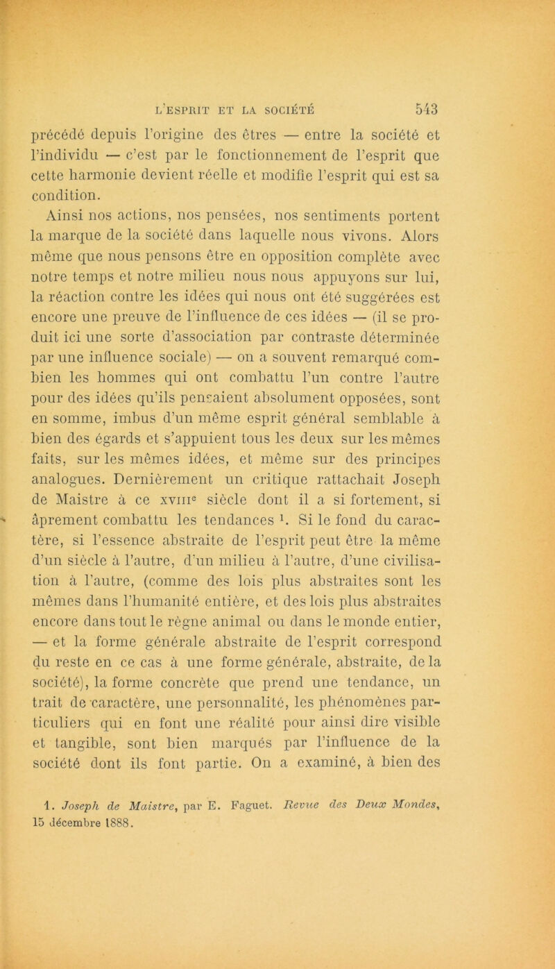 précédé depuis l’origine des êtres — entre la société et l’individu — c’est par le fonctionnement de l’esprit que cette harmonie devient réelle et modifie l’esprit qui est sa condition. Ainsi nos actions, nos pensées, nos sentiments portent la marque de la société dans laquelle nous vivons. Alors même que nous pensons être en opposition complète avec notre temps et notre milieu nous nous appuyons sur lui, la réaction contre les idées qui nous ont été suggérées est encore une preuve de l’influence de ces idées — (il se pro- duit ici une sorte d’association par contraste déterminée par une influence sociale) — on a souvent remarqué com- bien les hommes qui ont combattu l’un contre l’autre pour des idées qu’ils pensaient absolument opposées, sont en somme, imbus d’un même esprit général semblable à bien des égards et s’appuient tous les deux sur les mêmes faits, sur les mêmes idées, et même sur des principes analogues. Dernièrement un critique rattachait Joseph de Maistre à ce xvme siècle dont il a si fortement, si âprement combattu les tendances b Si le fond du carac- tère, si l’essence abstraite de l’esprit peut être la même d’un siècle à l’autre, d’un milieu à l’autre, d’une civilisa- tion à l’autre, (comme des lois plus abstraites sont les mêmes dans l’humanité entière, et des lois plus abstraites encore dans tout le règne animal ou dans le monde entier, — et la forme générale abstraite de l’esprit correspond du reste en ce cas à une forme générale, abstraite, de la société), la forme concrète que prend une tendance, un trait de caractère, une personnalité, les phénomènes par- ticuliers qui en font une réalité pour ainsi dire visible et tangible, sont bien marqués par l’influence de la société dont ils font partie. On a examiné, à bien des 1. Joseph de Maistre, par E. Faguet. Revue des Deux Mondes, 15 décembre 1888.