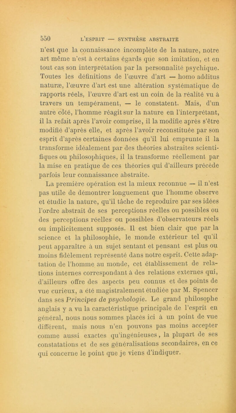 n’est que la connaissance incomplète de la nature, notre art même n’est à certains égards que son imitation, et en tout cas son interprétation par la personnalité psychique. Toutes les définitions de l’oeuvre d’art — homo additus naturæ, l’œuvre d’art est une altération systématique de rapports réels, l’œuvre d’art est un coin de la réalité vu à travers un tempérament, — le constatent. Mais, d’un autre côté, l’homme réagit sur la nature en l’interprétant, il la refait après l’avoir comprise, il la modifie après s’être modifié d’après elle, et après l’avoir reconstituée par son esprit d’après certaines données qu’il lui emprunte il la transforme idéalement par des théories abstraites scienti- fiques ou philosophiques, il la transforme réellement par la mise en pratique de ces théories qui d’ailleurs précède parfois leur connaissance abstraite. La première opération est la mieux reconnue — il n’est pas utile de démontrer longuement que l’homme observe et étudie la nature, qu’il tâche de reproduire par ses idées l’ordre abstrait de ses perceptions réelles ou possibles ou des perceptions réelles ou possibles d’observateurs réels ou implicitement supposés. Il est bien clair que par la science et la philosophie, le monde extérieur tel qu’il peut apparaître à un sujet sentant et pensant est plus ou moins fidèlement représenté dans notre esprit. Cette adap- tation de l’homme au monde, cet établissement de rela- tions internes correspondant â des relations externes qui, d’ailleurs offre des aspects peu connus et des points de vue curieux, a été magistralement étudiée par M. Spencer dans ses Principes de psychologie. Le grand philosophe anglais y a vu la caractéristique principale de l’esprit en général, nous nous sommes placés ici à un point de vue différent, mais nous n’en pouvons pas moins accepter comme aussi exactes qu’ingénieuses, la plupart de ses constatations et de ses généralisations secondaires, en ce qui concerne le point que je viens d’indiquer.