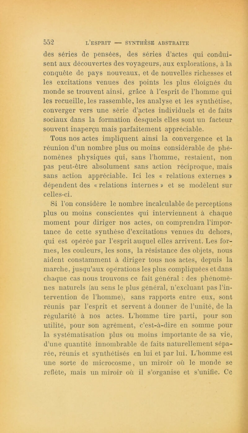 des séries de pensées, des séries d’actes qui condui- sent aux découvertes des voyageurs, aux explorations, à la conquête de pays nouveaux, et de nouvelles richesses et les excitations venues des points les plus éloignés du monde se trouvent ainsi, grâce à l’esprit de l’homme qui les recueille, les rassemble, les analyse et les synthétise, converger vers une série d’actes individuels et de faits sociaux dans la formation desquels elles sont un facteur souvent inaperçu mais parfaitement appréciable. Tous nos actes impliquent ainsi la convergence et la réunion d’un nombre plus ou moins considérable de phé- nomènes physiques qui, sans l’homme, restaient, non pas peut-être absolument sans action réciproque, mais sans action appréciable. Ici les « relations externes » dépendent des « relations internes » et se modèlent sur celles-ci. Si l’on considère le nombre incalculable de perceptions plus ou moins conscientes qui interviennent à chaque moment pour diriger nos actes, on comprendra l’impor- tance de cette synthèse d’excitations venues du dehors, qui est opérée par l’esprit auquel elles arrivent. Les for- mes, les couleurs, les sons, la résistance des objets, nous aident constamment à diriger tous nos actes, depuis la marche, jusqu’aux opérations les plus compliquées et dans chaque cas nous trouvons ce fait général : des phénomè- nes naturels (au sens le plus général, n’excluant pas l’in- tervention de l’homme), sans rapports entre eux, sont réunis par l’esprit et servent à donner de l’unité, de la régularité à nos actes. L’homme tire parti, pour son utilité, pour son agrément, c’est-à-dire en somme pour la systématisation plus ou moins importante de sa vie, d’une quantité innombrable de faits naturellement sépa- rée, réunis et synthétisés en lui et par lui. L’homme est une sorte de microcosme, un miroir où le monde se reflète, mais un miroir où il s’organise et s’unifie. Ce