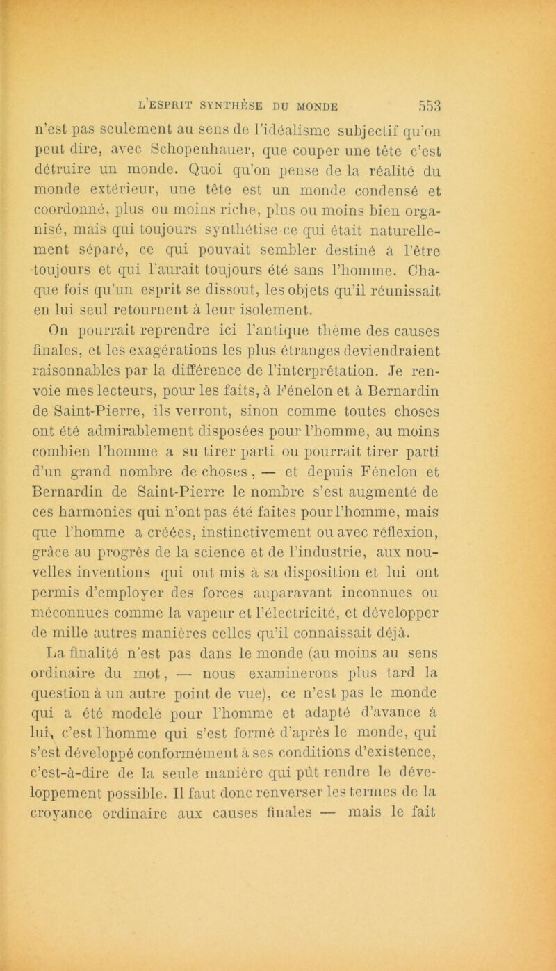 n’est pas seulement au sens de l’idéalisme subjectif qu’on peut dire, avec Schopenhauer, que couper une tête c’est détruire un monde. Quoi qu’on pense de la réalité du monde extérieur, une tête est un monde condensé et coordonné, plus ou moins riche, plus ou moins bien orga- nisé, mais qui toujours synthétise ce qui était naturelle- ment séparé, ce qui pouvait sembler destiné à l’être toujours et qui l’aurait toujours été sans l’homme. Cha- que fois qu’un esprit se dissout, les objets qu’il réunissait en lui seul retournent à leur isolement. On pourrait reprendre ici l’antique thème des causes finales, et les exagérations les plus étranges deviendraient raisonnables par la différence de l’interprétation. Je ren- voie mes lecteurs, pour les faits, à Fénelon et à Bernardin de Saint-Pierre, ils verront, sinon comme toutes choses ont été admirablement disposées pour l’homme, au moins combien l’homme a su tirer parti ou pourrait tirer parti d’un grand nombre de choses , — et depuis Fénelon et Bernardin de Saint-Pierre le nombre s’est augmenté de ces harmonies qui n’ont pas été faites pour l’homme, mais que l’homme a créées, instinctivement ou avec réflexion, grâce au progrès de la science et de l’industrie, aux nou- velles inventions qui ont mis à sa disposition et lui ont permis d’employer des forces auparavant inconnues ou méconnues comme la vapeur et l’électricité, et développer de mille autres manières celles qu’il connaissait déjà. La finalité n’est pas dans le monde (au moins au sens ordinaire du mot, — nous examinerons plus tard la question à un autre point de vue), ce n’est pas le monde qui a été modelé pour l’homme et adapté d’avance à lui, c’est l’homme qui s’est formé d’après le monde, qui s’esfc développé conformément à ses conditions d’existence, c’est-à-dire de la seule manière qui pût rendre le déve- loppement possible. Il faut donc renverser les termes de la croyance ordinaire aux causes finales — mais le fait