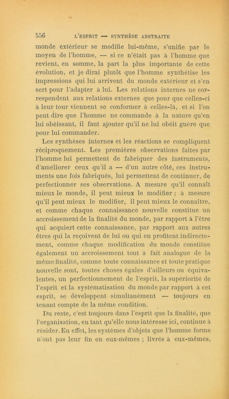 monde extérieur se modifie lui-même, s’unifie par le moyen de l’homme, — si ce n’était pas à l’homme que revient, en somme, la part la plus importante de cette évolution, et je dirai plutôt que l’homme synthétise les impressions qui lui arrivent du monde extérieur et s’en sert pour l’adapter à lui. Les relations internes ne cor- respondent aux relations externes que pour que celles-ci à leur tour viennent se conformer à celles-là, et si Ton peut dire que l’homme ne commande à la nature qu’en lui obéissant, il faut ajouter qu’il ne lui obéit guère que pour lui commander. Les synthèses internes et les réactions se compliquent réciproquement. Les premières observations faites par l’homme lui permettent de fabriquer des instruments, d’améliorer ceux qu’il a — d’un autre côté, ces instru- ments une fois fabriqués, lui permettent de continuer, de perfectionner ses observations. A mesure qu’il connaît mieux le monde, il peut mieux le modifier ; à mesure qu’il peut mieux le modifier, il peut mieux le connaître, et comme chaque connaissance nouvelle constitue un accroissement de la finalité du monde, par rapport à l’être qui acquiert cette connaissance, par rapport aux autres êtres qui la reçoivent de lui ou qui en profitent indirecte- ment, comme chaque modification du monde constitue également un accroissement tout à fait analogue de la même finalité, comme toute connaissance et toute pratique nouvelle sont, toutes choses égales d’ailleurs ou équiva- lentes, un perfectionnement de l’esprit, la supériorité de l’esprit et la systématisation du monde par rapport à cet esprit, se développent simultanément — toujours en tenant compte de la même condition. Du reste, c’est toujours dans l’esprit que la finalité, que l’organisation, en tant qu’elle nous intéresse ici, continue à résider. En effet, les systèmes d’objets que l’homme forme n’ont pas leur fin en eux-mêmes ; livrés à eux-mêmes,