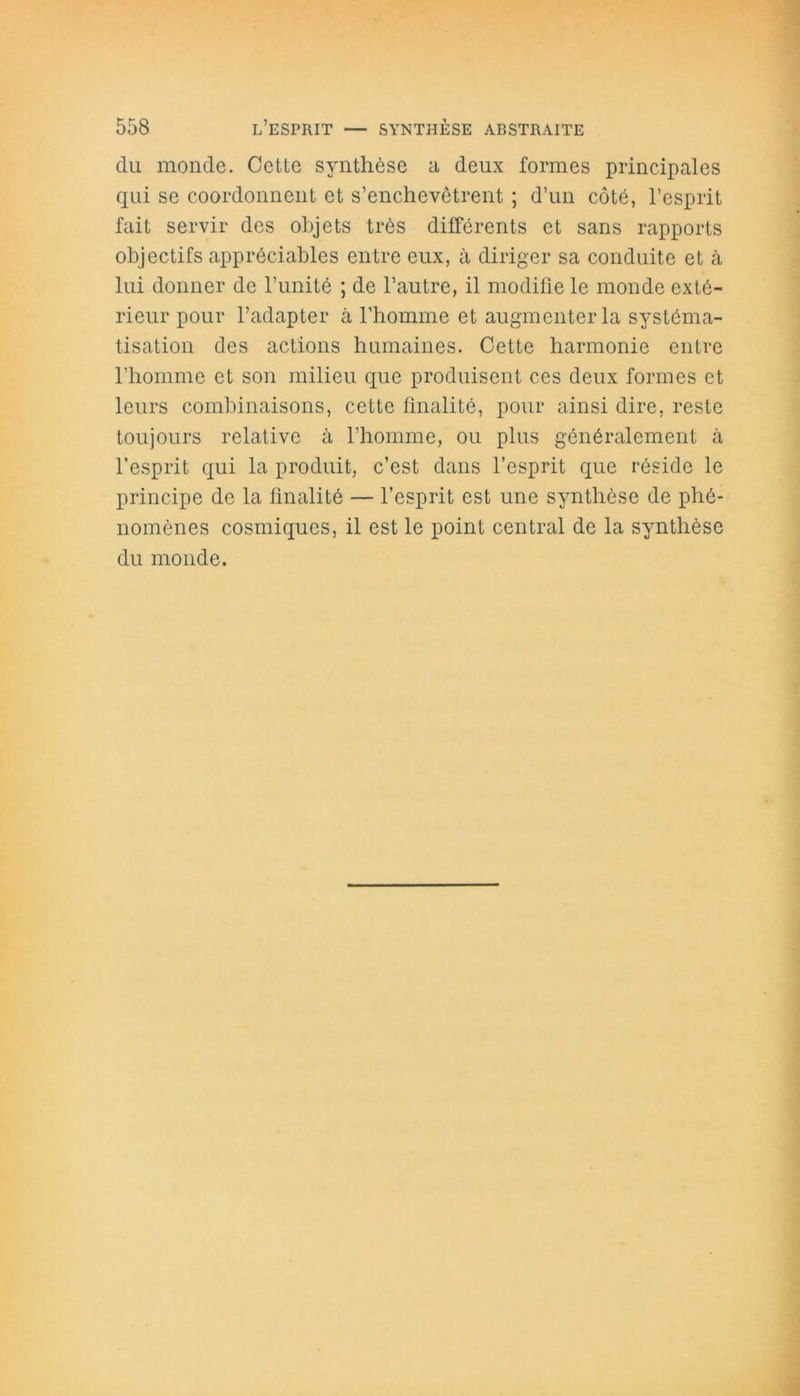 du monde. Cette synthèse a deux formes principales qui se coordonnent et s’enchevêtrent ; d’un côté, l’esprit fait servir des objets très différents et sans rapports objectifs appréciables entre eux, à diriger sa conduite et à lui donner de l’unité ; de l’autre, il modifie le monde exté- rieur pour l’adapter à l’homme et augmenter la systéma- tisation des actions humaines. Cette harmonie entre l’homme et son milieu que produisent ces deux formes et leurs combinaisons, cette finalité, pour ainsi dire, reste toujours relative à l’homme, ou plus généralement à l’esprit qui la produit, c’est dans l’esprit que réside le principe de la finalité — l’esprit est une synthèse de phé- nomènes cosmiques, il est le point central de la synthèse du monde.