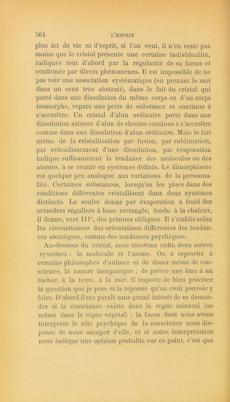 plus ici de vie ni d’esprit, si l’on veut, il n'en reste pas moins que le cristal présente une certaine individualité, indiquée tout d’abord par la régularité de sa forme et confirmée par divers phénomènes. Il est impossible de ne pas voir une association systématique (en prenant le mot dans un sens très abstrait), dans le fait du cristal qui porté dans une dissolution du même corps ou d’un corps isomorphe, répare une perte de substance et continue à s’accroître. Un cristal d’alun ordinaire porté dans une dissolution saturée d’alun de chrome continue à s’accroître comme dans une dissolution d’alun ordinaire. Mais le fait même de la cristallisation par fusion, par sublimation, par refroidissement d’une dissolution, par évaporation indique suffisamment la tendance des molécules ou des atomes, à se réunir en systèmes définis. Le dimorphisme est quelque peu analogue aux variations de la personna- lité. Certaines substances, lorsqu’on les place dans des conditions différentes cristallisent dans deux systèmes distincts. Le soufre donne par évaporation à froid des octaèdres réguliers à base rectangle, fondu à la chaleur, il donne, vers 111°, des prismes obliques. Il s’établit selon les circonstances des orientations différentes des tendan- ces atomiques, comme des tendances psychiques. Au-dessous du cristal, nous trouvons enfin deux autres systèmes : la molécule et l’atome. On a reproché à certains philosophes d’animer et de douer même de con- science, la nature inorganique ; de prêter une âme à un rocher, à la terre, à la mer. Il importe de bien préciser la question que je pose et la réponse qu’on croit pouvoir y faire. D’abord il me paraît sans grand intérêt de se deman- der si la conscience existe dans le règne minéral (ou même dans le régne végétal) ; la façon dont nous avons interprété le rôle psychique de la conscience nous dis- pense de nous occuper d’elle, et si notre interprétation nous indique une opinion probable sur ce point, c’est que