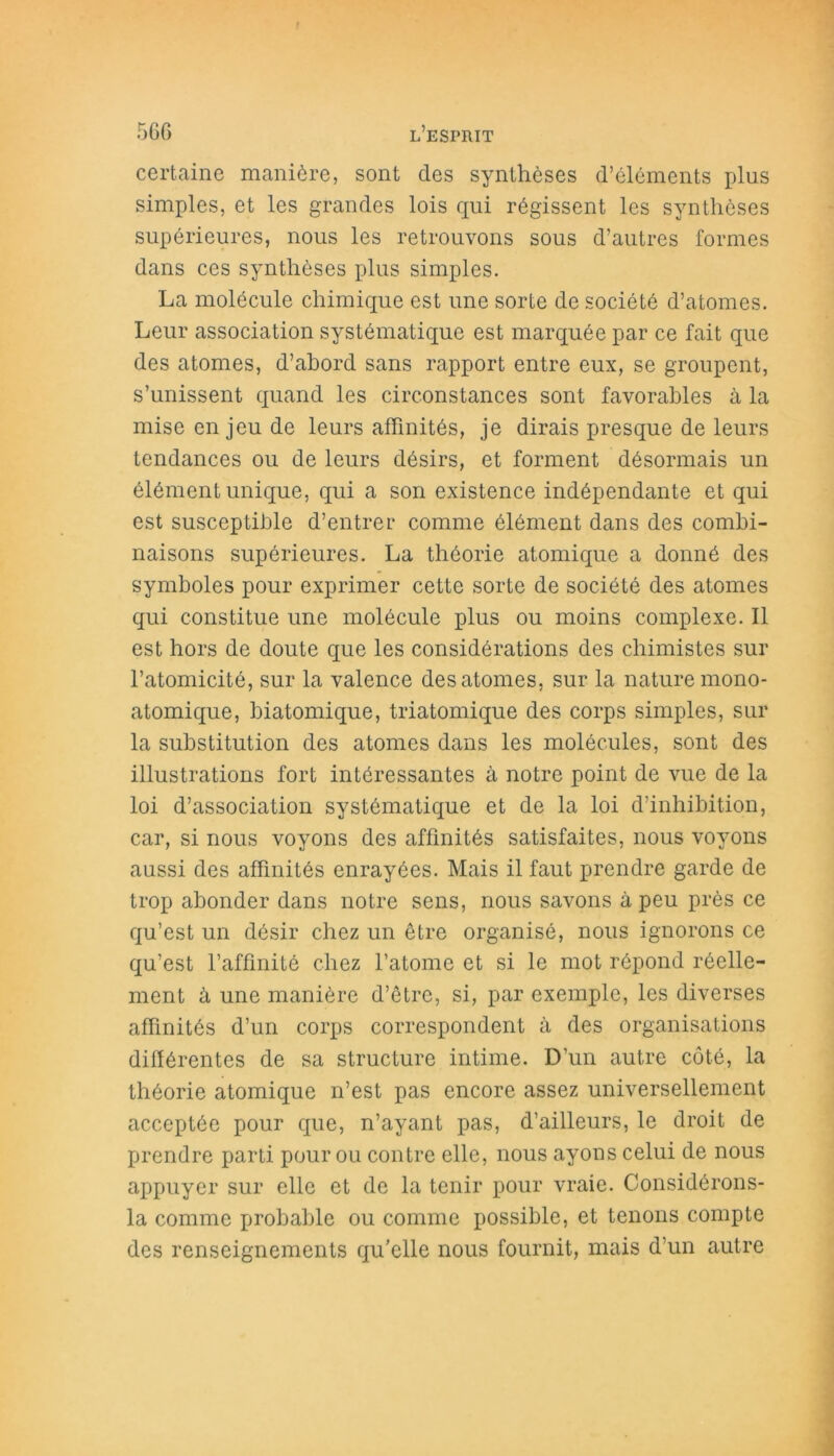 certaine manière, sont des synthèses d’éléments plus simples, et les grandes lois qui régissent les synthèses supérieures, nous les retrouvons sous d’autres formes dans ces synthèses plus simples. La molécule chimique est une sorte de société d’atomes. Leur association systématique est marquée par ce fait que des atomes, d’abord sans rapport entre eux, se groupent, s’unissent quand les circonstances sont favorables à la mise en jeu de leurs affinités, je dirais presque de leurs tendances ou de leurs désirs, et forment désormais un élément unique, qui a son existence indépendante et qui est susceptible d’entrer comme élément dans des combi- naisons supérieures. La théorie atomique a donné des symboles pour exprimer cette sorte de société des atomes qui constitue une molécule plus ou moins complexe. Il est hors de doute que les considérations des chimistes sur l’atomicité, sur la valence des atomes, sur la nature mono- atomique, biatomique, triatomique des corps simples, sur la substitution des atomes dans les molécules, sont des illustrations fort intéressantes à notre point de vue de la loi d’association systématique et de la loi d’inhibition, car, si nous voyons des affinités satisfaites, nous voyons aussi des affinités enrayées. Mais il faut prendre garde de trop abonder dans notre sens, nous savons à peu près ce qu’est un désir chez un être organisé, nous ignorons ce qu’est l’affinité chez l’atome et si le mot répond réelle- ment à une manière d’être, si, par exemple, les diverses affinités d’un corps correspondent à des organisations différentes de sa structure intime. D’un autre côté, la théorie atomique n’est pas encore assez universellement acceptée pour que, n’ayant pas, d’ailleurs, le droit de prendre parti pour ou contre elle, nous ayons celui de nous appuyer sur elle et de la tenir pour vraie. Considérons- la comme probable ou comme possible, et tenons compte des renseignements qu’elle nous fournit, mais d’un autre