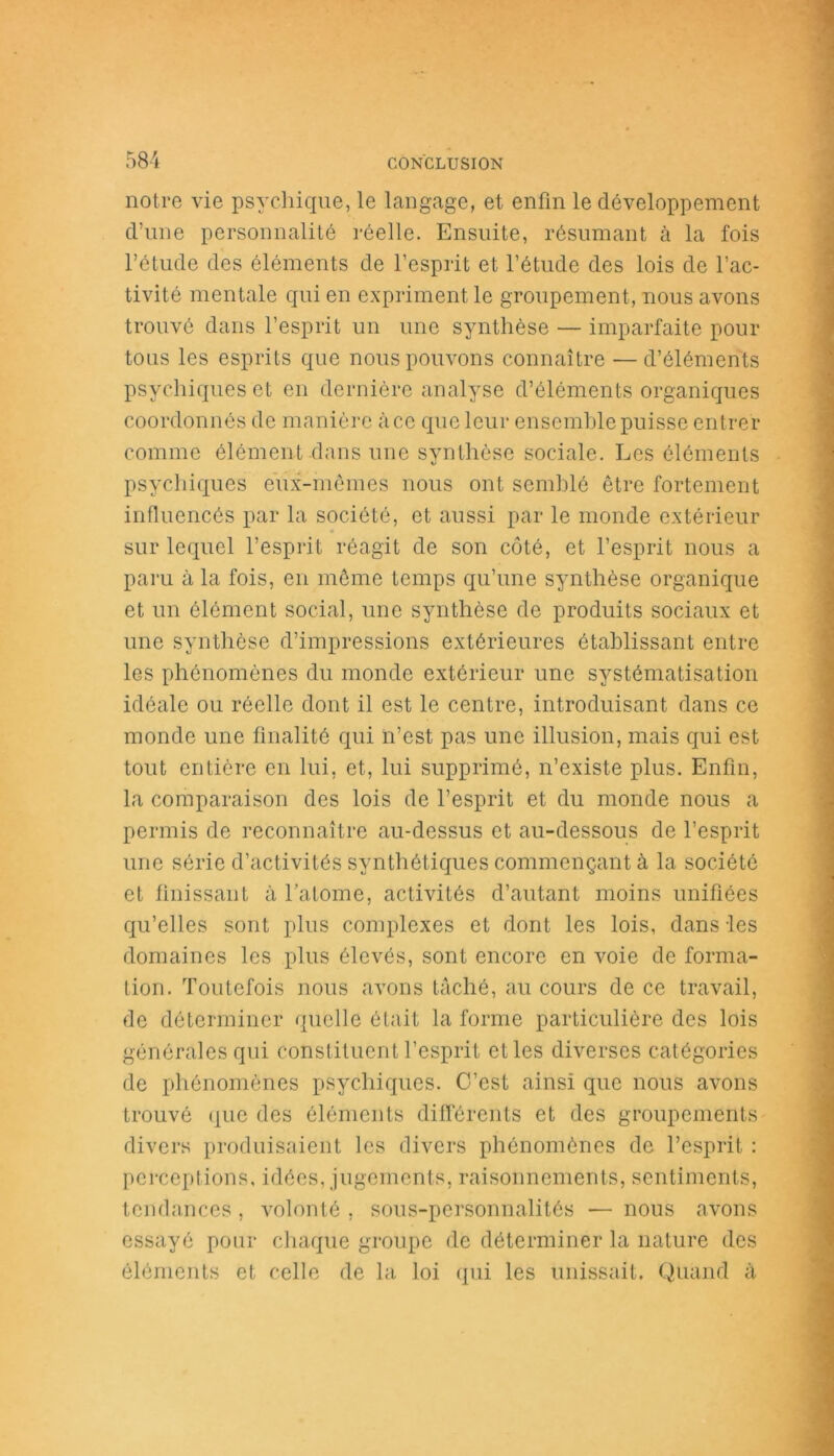 notre vie psychique, le langage, et enfin le développement d’une personnalité réelle. Ensuite, résumant à la fois l’étude des éléments de l’esprit et l’étude des lois de l’ac- tivité mentale qui en expriment le groupement, nous avons trouvé dans l’esprit un une synthèse — imparfaite pour tous les esprits que nous pouvons connaître — d’éléments psychiques et en dernière analyse d’éléments organiques coordonnés de manière àcc que leur ensemble puisse entrer comme élément dans une synthèse sociale. Les éléments psychiques eux-mêmes nous ont semblé être fortement influencés par la société, et aussi par le monde extérieur sur lequel l’esprit réagit de son côté, et l’esprit nous a paru à la fois, en même temps qu’une synthèse organique et un élément social, une synthèse de produits sociaux et une synthèse d’impressions extérieures établissant entre les phénomènes du monde extérieur une systématisation idéale ou réelle dont il est le centre, introduisant dans ce monde une finalité qui n’est pas une illusion, mais qui est tout entière en lui, et, lui supprimé, n’existe plus. Enfin, la comparaison des lois de l’esprit et du monde nous a permis de reconnaître au-dessus et au-dessous de l’esprit une série d’activités synthétiques commençant à la société et finissant à l’atome, activités d’autant moins unifiées qu’elles sont plus complexes et dont les lois, dans les domaines les plus élevés, sont encore en voie de forma- tion. Toutefois nous avons tâché, au cours de ce travail, de déterminer quelle était la forme particulière des lois générales qui constituent l’esprit et les diverses catégories de phénomènes psychiques. C’est ainsi que nous avons trouvé que des éléments différents et des groupements divers produisaient les divers phénomènes de l’esprit : perceptions, idées, jugements, raisonnements, sentiments, tendances , volonté , sous-personnalités — nous avons essayé pour chaque groupe de déterminer la nature des éléments et celle de la loi qui les unissait. Quand à