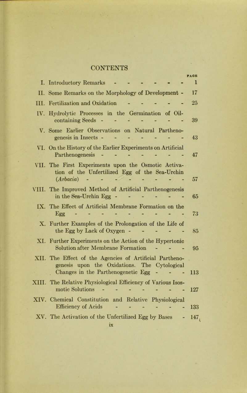 CONTENTS PAGE I. Introductory Remarks ------ 1 II. Some Remarks on the Morphology of Development - 17 III. Fertilization and Oxidation ----- 25 IV. Hydrolytic Processes in the Germination of Oil- containing Seeds -------39 V. Some Earlier Observations on Natural Partheno- geiiesis in Insects -------43 VI. On the History of the Earlier Experiments on Artificial Parthenogenesis - -- -- --47 VII. The First Experiments upon the Osmotic Activa- tion of the Unfertilized Egg of the Sea-Urchin (Arbacia) - - ------57 \TII. The Improved Method of Artificial Parthenogenesis in the Sea-Urchin Egg ------ 65 IX. The Effect of Artificial Membrane Formation on the Egg --------- 73 X. Further Examples of the Prolongation of the Life of the Egg by Lack of Oxygen ----- 85 XI. Further Experiments on the Action of the Hypertonie Solution after Membrane Formation - - - 95 XII. The Effect of the Agencies of Artificial Partheno- genesis upon the Oxidations. The Cytological Changes in the Parthenogenetic Egg - - - 113 XIII. The Relative Physiological Efficiency of Various Isos- motic Solutions ------- 127 XIV. Chemical Constitution and Relative Physiological Efficiency of Acids ------ 133 XV. The Activation of the Unfertilized Egg by Bases - 147