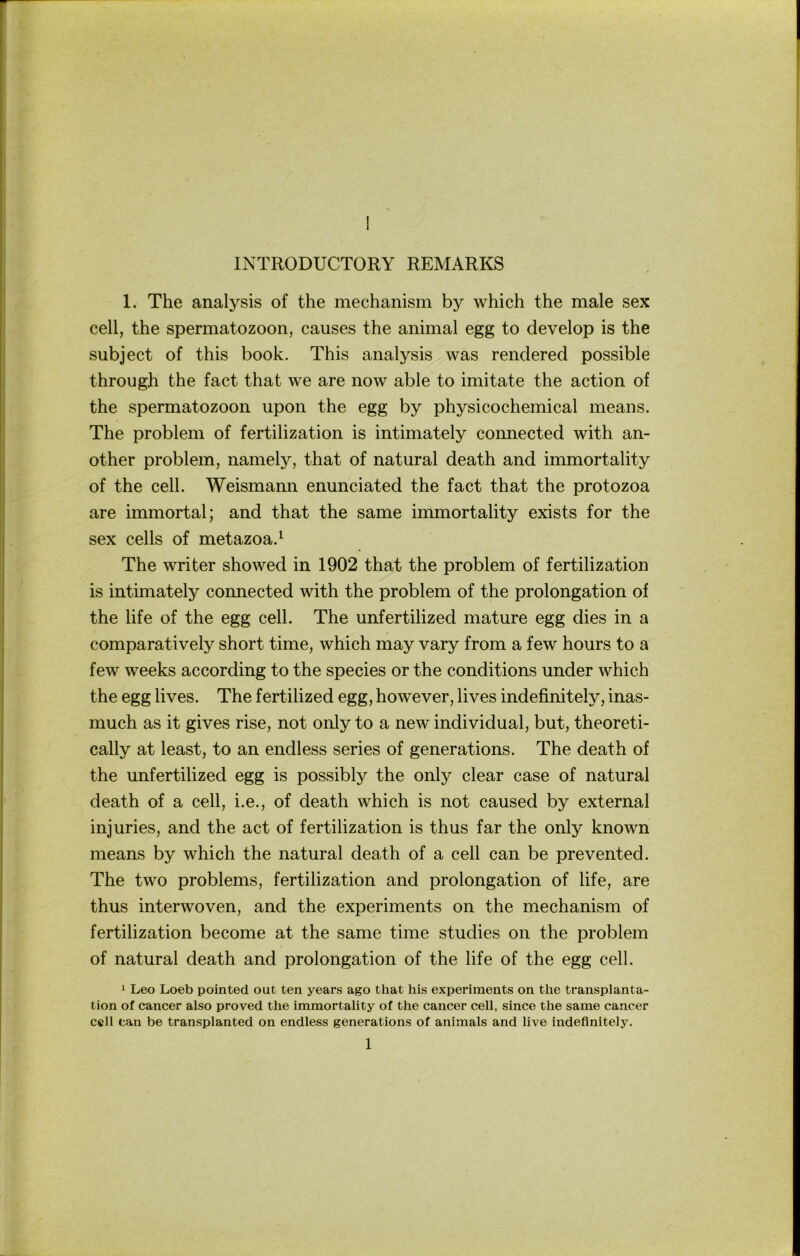 INTRODUCTORY REMARKS 1. The analysis of the mechanism by which the male sex cell, the Spermatozoon, causes the animal egg to develop is the subject of this book. This analysis was rendered possible through the fact that we are now able to imitate the action of the Spermatozoon upon the egg by physicochemical means. The Problem of fertilization is intimately connected with an- other Problem, namely, that of natural death and immortality of the cell. Weismann enunciated the fact that the protozoa are immortal; and that the same immortality exists for the sex cells of metazoa.^ The writer showed in 1902 that the problem of fertilization is intimately connected with the problem of the Prolongation of the life of the egg cell. The unfertilized mature egg dies in a comparatively short time, which may vary from a few hours to a few weeks according to the species or the conditions under which the egg lives. The fertilized egg, however, lives indefinitely, inas- much as it gives rise, not only to a new individual, but, theoreti- cally at least, to an endless series of generations. The death of the unfertilized egg is possibly the only clear case of natural death of a cell, i.e., of death which is not caused by external injuries, and the act of fertilization is thus far the only known means by which the natural death of a cell can be prevented. The two Problems, fertilization and Prolongation of life, are thus interwoven, and the experiments on the mechanism of fertilization become at the same time studies on the problem of natural death and Prolongation of the life of the egg cell. 1 Leo Loeb pointed out ten years ago that his experiments on the transplanta- tion of cancer also proved the immortality of the cancer cell, since the same cancer cell can be transplanted on endless generations of animals and live indefinitely.