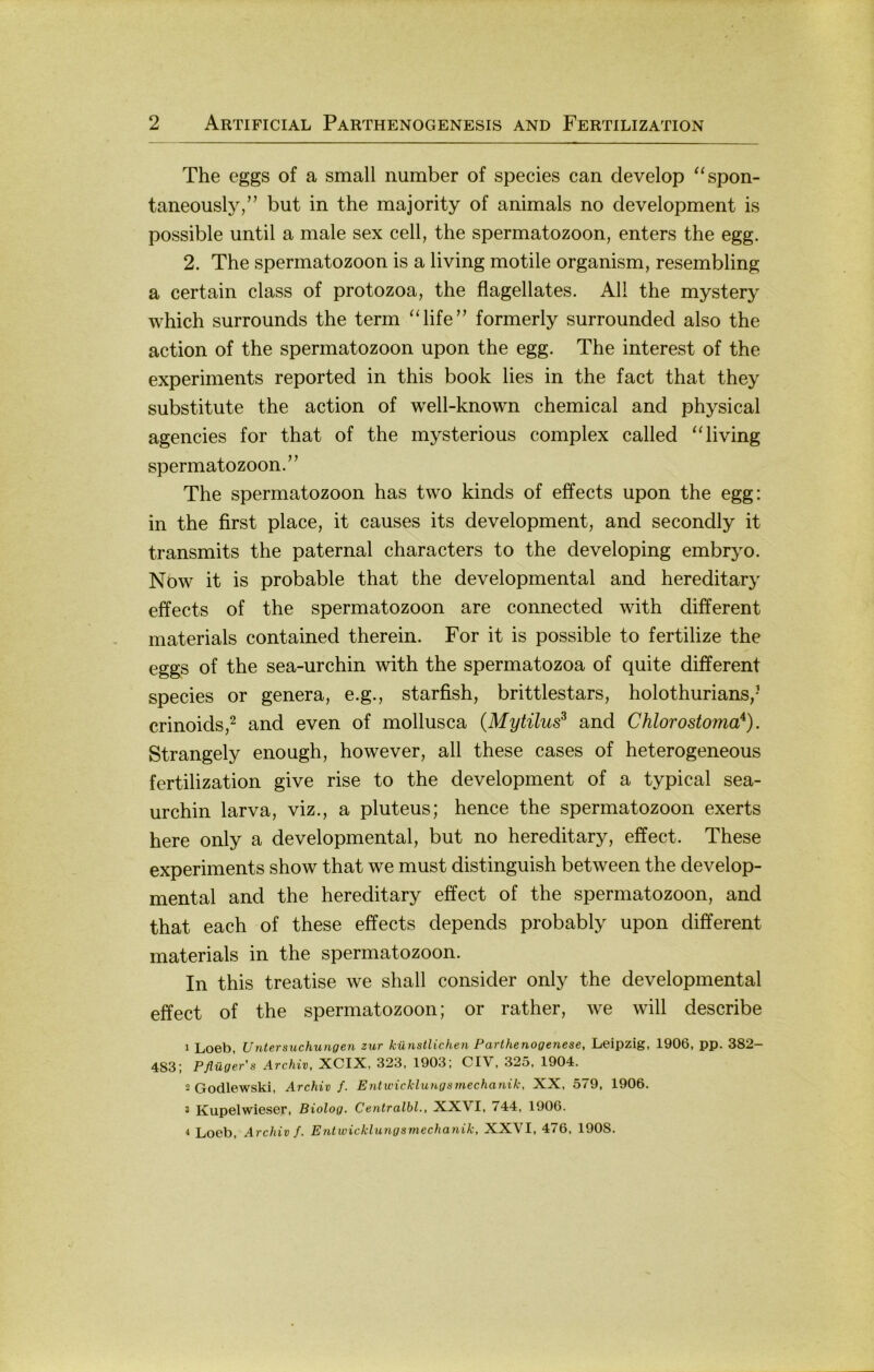 The eggs of a small number of species can develop ^‘spon- taneouslj^” but in the majority of animals no development is possible until a male sex cell, the Spermatozoon, enters the egg. 2. The Spermatozoon is a living motile organism, resembling a certain dass of protozoa, the flagellates. All the mystery which surrounds the term “life” formerly surrounded also the action of the Spermatozoon upon the egg. The interest of the experiments reported in this book lies in the fact that they Substitute the action of well-known Chemical and physical agencies for that of the mysterious complex called ‘Tiving Spermatozoon.” The Spermatozoon has two kinds of effects upon the egg: in the first place, it causes its development, and secondly it transmits the paternal characters to the developing embryo. Now it is probable that the developmental and hereditary effects of the Spermatozoon are connected with different materials contained therein. For it is possible to fertilize the eggs of the sea-urchin with the spermatozoa of quite different species or genera, e.g., starfish, brittlestars, holothurians,- crinoids,^ and even of mollusca (Mytilus^ and Chlorostoma'^). Strangely enough, however, all these cases of heterogeneous fertilization give rise to the development of a typical sea- urchin larva, viz., a pluteus; hence the Spermatozoon exerts here only a developmental, but no hereditary, effect. These experiments show that we must distinguish between the develop- mental and the hereditary effect of the Spermatozoon, and that each of these effects depends probably upon different materials in the Spermatozoon. In this treatise we shall consider only the developmental effect of the Spermatozoon; or rather, we will describe 1 Loeb, Untersuchungen zur künstlichen Parthenogenese, Leipzig, 1906, pp. 382- 483; Pflüger’s Archiv, XCIX, 323, 1903; CIV, 325, 1904. 2 Godlewski, Archiv f. Entwicklungsmechanik, XX, 579, 1906. 3 Kupelwieser, Biolog. Centralbl., XXVI, 744, 1906. 4 Loeb, Archiv f. Entwicklungsmechanik, XXVI, 476, 1908.