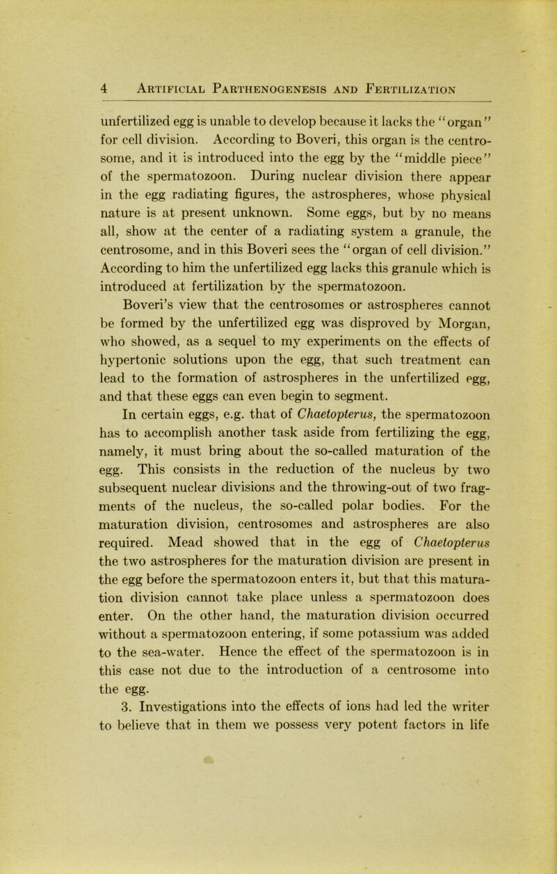unfertilized egg is unable to develop because it lacks the ‘‘ organ ” for cell division. According to Boveri, this organ is the centro- some, and it is introduced into the egg by the ‘‘middle piece” of the Spermatozoon. Düring nuclear division there appear in the egg radiating figures, the astrospheres, whose physical nature is at present unknown. Some eggs, but by no means all, show at the center of a radiating System a granule, the centrosome, and in this Boveri sees the “organ of cell division.” According to him the unfertilized egg lacks this granulc which is introduced at fertilization by the Spermatozoon. Boveri’s view that the centrosomes or astrospheres cannot be formed by the unfertilized egg was disproved by Morgan, who showed, as a sequel to my experiments on the effects of hypertonic Solutions upon the egg, that such treatment can lead to the formation of astrospheres in the unfertilized egg, and that these eggs can even begin to segment. In certain eggs, e.g. that of Chaetopterus, the Spermatozoon has to accomplish another task aside from fertilizing the egg, namely, it must bring about the so-called maturation of the egg. This consists in the reduction of the nucleus by two subsequent nuclear divisions and the throwing-out of two frag- ments of the nucleus, the so-called polar bodies. For the maturation division, centrosomes and astrospheres are also required. Mead showed that in the egg of Chaetopterus the two astrospheres for the maturation division are present in the egg before the Spermatozoon enters it, but that this matura- tion division cannot take place unless a Spermatozoon does enter. On the other hand, the maturation division occurred without a Spermatozoon entering, if some potassium was added to the sea-water. Hence the effect of the Spermatozoon is in this case not due to the introduction of a centrosome into the egg. 3. Investigations into the effects of ions had led the writer to believe that in them we possess very potent factors in life