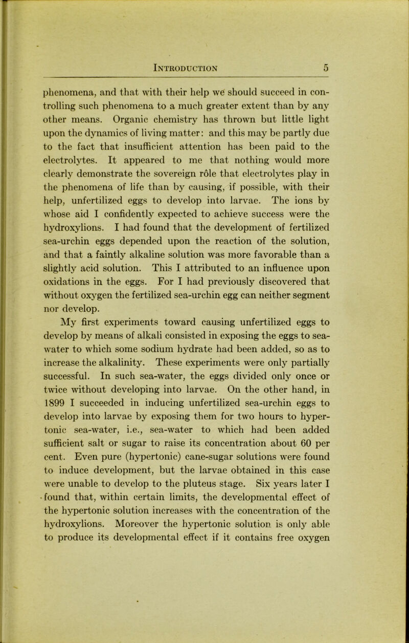 phenomena, and that with their help we should succeed in Con- trolling such phenomena to a much greater extent than by any other means. Organic chemistry has thrown but little light upon the dynamics of living matter: and this may be partly due to the fact that insufficient attention has been paid to the electrolytes. It appeared to me that nothing would more clearly demonstrate the sovereign röle that electrolytes play in the phenomena of life than by causing, if possible, with their help, unfertilized eggs to develop into larvae. The ions by whose aid I confidently expected to achieve success were the hydroxylions. I had found that the development of fertilized sea-urchin eggs depended upon the reaction of the solution, and that a faintly alkaline solution was more favorable than a slightly acid solution. This I attributed to an influence upon oxidations in the eggs. For I had previously discovered that without oxygen the fertilized sea-urchin egg can neither segment nor develop. My first experiments toward causing unfertilized eggs to develop by means of alkali consisted in exposing the eggs to sea- water to which some sodium hydrate had been added, so as to increase the alkalinity. These experiments were only partially successful. In such sea-water, the eggs divided only once or twice without developing into larvae. On the other hand, in 1899 I succeeded in inducing unfertilized sea-urchin eggs to develop into larvae by exposing them for two hours to hyper- tonic sea-water, i.e., sea-water to which had been added sufficient salt or sugar to raise its concentration about 60 per Cent. Even pure (hypertonic) cane-sugar Solutions were found to induce development, but the larvae obtained in this case were unable to develop to the pluteus stage. Six years later I •found that, within certain limits, the developmental effect of the hypertonic solution increases with the concentration of the hydroxylions. Moreover the hypertonic solution is only able to produce its developmental effect if it contains free oxygen