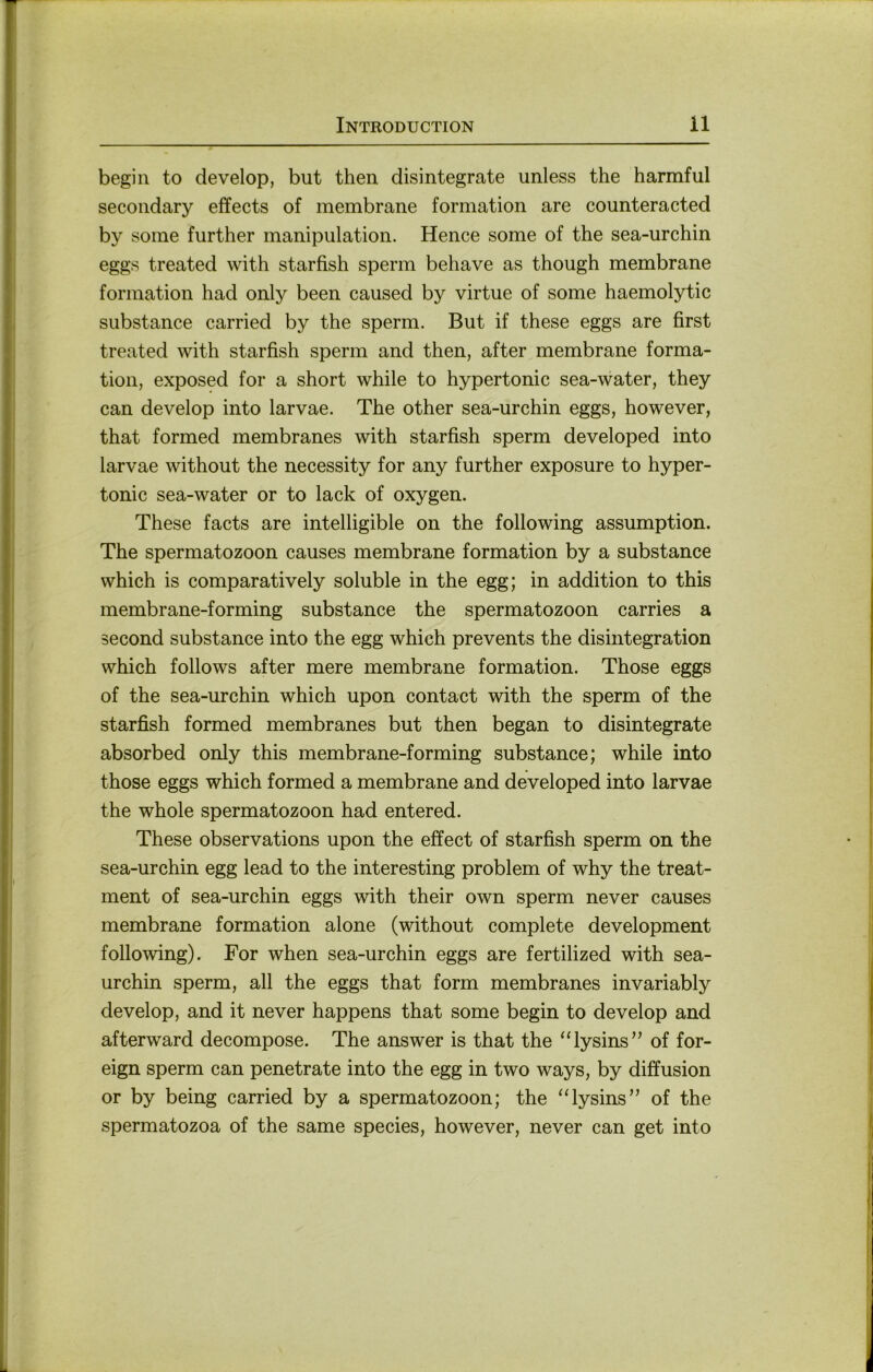 begin to develop, but then disintegrate unless the harmful secondary effects of membrane formation are counteracted by some further manipulation. Hence some of the sea-urchin eggs treated with starfish sperm behave as though membrane formation had only been caused by virtue of some haemolytic substance carried by the sperm. But if these eggs are first treated with starfish sperm and then, after membrane forma- tion, exposed for a short while to hypertonic sea-water, they can develop into larvae. The other sea-urchin eggs, however, that formed membranes with starfish sperm developed into larvae without the necessity for any further exposure to hyper- tonic sea-water or to lack of oxygen. These facts are intelligible on the following assumption. The Spermatozoon causes membrane formation by a substance which is comparatively soluble in the egg; in addition to this membrane-forming substance the Spermatozoon carries a second substance into the egg which prevents the disintegration which follows after mere membrane formation. Those eggs of the sea-urchin which upon contact with the sperm of the starfish formed membranes but then began to disintegrate absorbed only this membrane-forming substance; while into those eggs which formed a membrane and developed into larvae the whole Spermatozoon had entered. These observations upon the effect of starfish sperm on the sea-urchin egg lead to the interesting problem of why the treat- ment of sea-urchin eggs with their own sperm never causes membrane formation alone (without complete development following). For when sea-urchin eggs are fertilized with sea- urchin sperm, all the eggs that form membranes invariably develop, and it never happens that some begin to develop and afterward decompose. The answer is that the “lysins’’ of for- eign sperm can penetrate into the egg in two ways, by diffusion or by being carried by a Spermatozoon; the “lysins’’ of the spermatozoa of the same species, however, never can get into